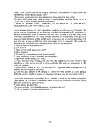- Meu Deus, assim vou ter um ataque cardíaco! Outro enterro! Ei bofe, quem se
transformou em borboleta dessa veis?
- Foi aquele viadão gaúcho, que fazia ponto ali na esquina, sua bicha!
Em pane a bichinha subiu treze andares correndo pelas escadas, bateu na porta
do apt. em prantos e gritou escandalosamente:
- BRIGITE, SANTA! VAMO SIMBORA DAQUI! DEVI DI TE ARGUM PAU
INVENENADO AQUI POR PERTO, SO!

Numa dessas cidades do interior brasileiro (poderia também ser em Portugal), não
sei se era em Campinas ou em Pelotas, um distinto fazendeiro (F) muito macho
estava preocupado com a virilidade do seu filho. O fato é que seu filho tinha
retornado recentemente da outra cidade (Pelotas ou Campinas) onde passara
alguns meses. Decidiu, então, contar com os serviços de um amigo psicólogo (P),
que foi até a sua residência para conversar com o suspeito (S). Após as
formalidades iniciais fez algumas perguntas, obtendo as respostas:
P. Qual é o seu numero de sorte?
S. Ah, é o 11!
P. Que animal você gostaria de ser?
S. Ora, o jacaré!
P. E qual é a profissão que você quer exercer?
S. Sem nenhuma duvida, eu quero ser advogado!
Dirigindo-se para o amigo, (P) falou:
P. Fique tranqüilo meu amigo, pois seu filho não escolheu 24 como número, não
escolheu o viado como animal, e como profissão ele quer ser advogado, e não
outra de maricas.
O pai satisfeito, disse ao filho que estava muito orgulhoso dele e que gostaria de
saber o motivo daquelas escolhas.
S. Ora meu pai, escolhi o 11 porque é 1 atras do outro; escolhi o jacaré porque
defende-se com o rabo; e quero ser advogado porque pula de uma vara a outra!

Uma bicha entrou num sexy-shop. Toda discreta, chama um vendedor e pergunta
pelos pênis de borracha. O vendedor leva numa sala reservada e mostra vários
pênis de tamanho e cores diversas.
A bicha olha e diz baixinho:
-Eu quero aquele vermelhão lá daquele canto (apontando).
-Ei, bicha, aquilo é o extintor de incêndio. !!!




                                      - 57 -
 