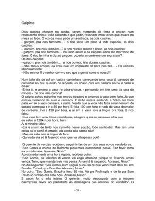 Caipiras

Dois caipiras chegam na capital. tavam morrendo de fome e entram num
restaurante chique. Não sabendo o que pedir, resolvem imitar o rico que estava na
mesa ao lado. O rico da mesa pede uma entrada, os dois caipiras:
- garçom, pra nois também... - o rico pede um prato lá todo especial, os dois
caipiras:
- garçom, pra nois também... - o rico resolve repetir o prato, os dois caipiras:
- garçom, pra nois também...- Vai indo assim e os caipiras ainda tão morrendo de
fome. O rico termina e diz ao garçom: poderia arrumar-me um engraxate?
Os dois caipiras:
- garçom, pra nois também... - o rico ouvindo isto diz aos caipiras:
- olhe, meus amigos, eu creio que um engraxate dá para nos três... - Os caipiras
imediatamente:
- Não senhor !! o senhor come o seu que a gente come o nosso!!!

Num belo dia de sol um caipira caminhava carregando uma vaca já cansado de
caminhar no Sol, quando de repente um ricaço com um carraço parou o carro e
disse:
-Entra ai, e amarra a vaca no pára-choque. - pensando em tirar uma da cara do
mineiro - Te dou uma carona!
O caipira achou estranho mas entrou no carro e amarrou a vaca bem forte. Já que
estava morrendo de suor e cansaço. O ricão estava andando a 50km por hora
para ver se a vaca cansava, e nada. Vendo que a vaca não fazia sinal nenhum de
casaco começou a ir a 80 por hora E foi a 100 por hora e nada da vaca desmaiar
de canseira...Foi a 120 por hora, e ai sim a vaca pois a língua pra fora. O rico
falou:
-Sua vaca tem uma ótima resistência, só agora q ela se cansou e olha que
eu estou a 120km por hora, hein!
Ai o mineiro falou:
-Ela e ansim de tanto nos caminha nesse sorzão, todo santio dia! Mas tem uma
coisa qui o sinhô tá errado, ela aindia não canso não!
-Mas ela esta com a língua de fora!
-Qui nada ela só tá fazendo sinar que vai ultrapassa ocê!

 O gerente de vendas recebeu o seguinte fax de um dos seus novos vendedores:
"Seo Gomis o criente de Belzonte pidiu mais cuatrucenta pessa. Faz favor toma
as providenssa, Abrasso, Nirso."
Aproximadamente uma hora depois, recebeu outro:
"Seo Gomis, os relatório di venda vai xega atrazado proque to fexando umas
venda. Temo que manda treis miu pessa. Amanhã tô xegando. Abrasso, Nirso."
No dia seguinte: "Seo Gomis, num xeguei pucausa de que vendi maiz deis miu em
Beraba. To indo pra Brazilha. Abrasso, Nirso."
No outro: "Seo Gomis, Brazilha fexo 20 miu. Vo pra Frolinoplis e de lá pra Sum
Paulo no vinhão das cete hora. Abrasso, Nirso".
E assim foi o mês inteiro. O gerente, muito preocupado com a imagem
daempresa, levou ao presidente as mensagens que recebeu do vendedor. O

                                      - 58 -
 