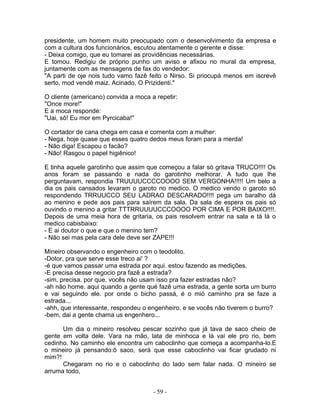 presidente, um homem muito preocupado com o desenvolvimento da empresa e
com a cultura dos funcionários, escutou atentamente o gerente e disse:
- Deixa comigo, que eu tomarei as providências necessárias.
E tomou. Redigiu de próprio punho um aviso e afixou no mural da empresa,
juntamente com as mensagens de fax do vendedor:
"A parti de oje nois tudo vamo fazê feito o Nirso. Si priocupá menos em iscrevê
serto, mod vendê maiz. Acinado, O Prizidenti."

O cliente (americano) convida a moca a repetir:
"Once more!"
E a moca responde:
"Uai, sô! Eu mor em Pyrcicaba!"

O cortador de cana chega em casa e comenta com a mulher:
- Nega, hoje quase que esses quatro dedos meus foram para a merda!
- Não diga! Escapou o facão?
- Não! Rasgou o papel higiênico!

E tinha aquele garotinho que assim que começou a falar só gritava TRUCO!!!! Os
anos foram se passando e nada do garotinho melhorar. A tudo que lhe
perguntavam, respondia TRUUUUCCCCOOOO SEM VERGONHA!!!!! Um belo a
dia os pais cansados levaram o garoto no medico. O medico vendo o garoto só
respondendo TRRUUCCO SEU LADRAO DESCARADO!!!! pega um baralho dá
ao menino e pede aos pais para saírem da sala. Da sala de espera os pais só
ouvindo o menino a gritar TTTRRUUUUCCCOOOO POR CIMA E POR BAIXO!!!!.
Depois de uma meia hora de gritaria, os pais resolvem entrar na sala e tá lá o
medico cabisbaixo:
- E ai doutor o que e que o menino tem?
- Não sei mas pela cara dele deve ser ZAPE!!!

Mineiro observando o engenheiro com o teodolito.
-Dotor, pra que serve esse treco ai' ?
-é que vamos passar uma estrada por aqui. estou fazendo as medições.
-E precisa desse negocio pra fazê a estrada?
-sim, precisa. por que, vocês não usam isso pra fazer estradas não?
-ah não home. aqui quando a gente qué fazê uma estrada, a gente sorta um burro
e vai seguindo ele. por onde o bicho passá, é o mió caminho pra se faze a
estrada...
-ahh, que interessante, respondeu o engenheiro. e se vocês não tiverem o burro?
-bem, dai a gente chama us engenhero...

      Um dia o mineiro resolveu pescar sozinho que já tava de saco cheio de
gente em volta dele. Vara na mão, lata de minhoca e lá vai ele pro rio, bem
cedinho. No caminho ele encontra um caboclinho que começa a acompanha-lo.E
o mineiro já pensando:ô saco, será que esse caboclinho vai ficar grudado ni
mim?!
      Chegaram no rio e o caboclinho do lado sem falar nada. O mineiro se
arruma todo,


                                      - 59 -
 