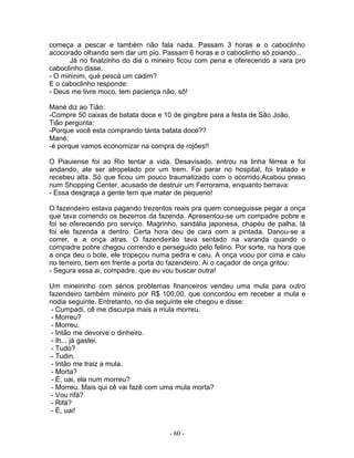 começa a pescar e também não fala nada. Passam 3 horas e o caboclinho
acocorado olhando sem dar um pio. Passam 6 horas e o caboclinho só zoiando...
      Já no finalzinho do dia o mineiro ficou com pena e oferecendo a vara pro
caboclinho disse:
- O mininim, qué pescá um cadim?
E o caboclinho responde:
- Deus me livre moco, tem paciença não, sô!

Mané diz ao Tião:
-Compre 50 caixas de batata doce e 10 de gingibre para a festa de São João.
Tião pergunta:
-Porque você esta comprando tanta batata doce??
Mané:
-é porque vamos economizar na compra de rojões!!

O Piauiense foi ao Rio tentar a vida. Desavisado, entrou na linha férrea e foi
andando, ate ser atropelado por um trem. Foi parar no hospital, foi tratado e
recebeu alta. Só que ficou um pouco traumatizado com o ocorrido.Acabou preso
num Shopping Center, acusado de destruir um Ferrorama, enquanto berrava:
- Essa desgraça a gente tem que matar de pequeno!

O fazendeiro estava pagando trezentos reais pra quem conseguisse pegar a onça
que tava comendo os bezerros da fazenda. Apresentou-se um compadre pobre e
foi se oferecendo pro serviço. Magrinho, sandália japonesa, chapéu de palha, lá
foi ele fazenda a dentro. Certa hora deu de cara com a pintada. Danou-se a
correr, e a onça atras. O fazendeirão tava sentado na varanda quando o
compadre pobre chegou correndo e perseguido pelo felino. Por sorte, na hora que
a onça deu o bote, ele tropeçou numa pedra e caiu. A onça voou por cima e caiu
no terreiro, bem em frente a porta do fazendeiro. Ai o caçador de onça gritou:
- Segura essa ai, compadre, que eu vou buscar outra!

Um mineirinho com sérios problemas financeiros vendeu uma mula para outro
fazendeiro também mineiro por R$ 100,00, que concordou em receber a mula e
nodia seguinte. Entretanto, no dia seguinte ele chegou e disse:
 - Cumpadi, cê me discurpa mais a mula morreu.
 - Morreu?
 - Morreu.
 - Intão me devorve o dinheiro.
 - Ih... já gastei.
 - Tudo?
 - Tudin.
 - Intão me traiz a mula.
 - Morta?
 - É, uai, ela num morreu?
 - Morreu. Mais qui cê vai fazê com uma mula morta?
 - Vou rifá?
 - Rifá?
 - É, uai!


                                     - 60 -
 