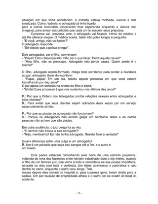 situação em que tinha acontecido: a estrada estava molhada, escura e mal
sinalizada. Como, todavia, o advogado já tinha ligado
para a policia rodoviária, resolveram ficar esperando enquanto a viatura não
chegava, para avisar aos policiais que cada um ia assumir seus prejuízos.
       Conversa vai, conversa vem, o advogado vai ficando íntimo do médico e
até lhe oferece uísque. O médico aceita, bebe três goles longos e pergunta:
- "E você, amigo, não vai beber?"
O advogado responde:
- "Só depois que a policia chegar".

Dois advogados, pai e filho, conversam:
- "Papai! Estou desesperado. Não sei o que fazer. Perdi aquela causa!"
- "Meu filho, não se preocupe. Advogado não perde causa. Quem perde é o
cliente!"

O filho, advogado recém-formado, chega todo sorridente para contar a novidade
ao pai, advogado titular do escritório:
- "Papai, papai! Em um dia, resolvi aquele processo em que você esteve
trabalhando por dez anos!"
O pai aplica um safanão na orelha do filho e berra:
- "Idiota! Esse processo é que nos sustentou nos últimos dez anos!"

P.: Por que a Ordem dos Advogados proíbe relações sexuais entre advogados e
seus clientes?
R.: Para evitar que seus clientes sejam cobrados duas vezes por um serviço
essencialmente similar.

P.: Por que as piadas de advogado não funcionam?
R.: Porque os advogados não acham graça em nenhuma delas e as outras
pessoas não acham que são piadas.

Em outra audiência, o juiz pergunta ao réu:
- "O senhor não trouxe o seu advogado?"
- "Não, meritíssimo! Eu não tenho advogado. Resolvi falar a verdade!"

Qual a diferença entre uma pulga e um advogado?
R: Um é um parasita que suga seu sangue até o fim, e o outro é
um inseto.

        Dois peões estavam caminhando pela beira de uma estrada poeirenta,
voltando de uma das fazendas onde haviam trabalhado duro o dia inteiro, quando
o filho de um famoso juiz, que vinha a toda a velocidade na sua picape importada,
atropela os dois com toda a violência. Um deles atravessou o para-brisa e caiu
dentro do carro, enquanto o outro voou longe. Três
meses depois eles saíram do hospital e, para surpresa geral, foram direto para a
cadeia. Um por invasão de propriedade alheia e o outro por se evadir do local do
acidente.



                                      -9-
 