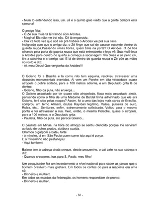 - Num to entendendo isso, uai. Já é o quinto galo viado que a gente compra esta
semana!

O amigo fala:
- Ó Zé sua muié tá te traindo com Arcides.
- Magina! Ela não me trai não. Cê tá enganado.
- Oia Zé toda vez que ocê sai prá trabaiá o Arcides vai prá sua casa.
Indignado com que o amigo diz, o Zé finge que sai de casase esconde dentro do
guarda roupa.Passando umas horas, quem bate na porta? O Arcides. O Zé fica
olhando pela porta do guarda roupa que está entreaberta e logo vê: Sua muiê leva
o Arcides para dentro do quarto e começa a sacanagem: tira blusa e os peito cai,
tira a calcinha e a barriga cai. E lá de dentro do guarda roupa o Zé põe as mãos
no rosto e diz:
- Ai, meu Deus! Que vergonha do Arcides!!!


O Goiano foi a Brasília e lá como não tem esquina, resolveu atravessar uma
daquelas monumentais avenidas. Ai vem um Porshe em alta velocidade quase
atropela o pobre coitado, para a 100 metros adiante, e um Deputado grita lá de
dentro:
- Goiano, filho da puta, não enxerga...
O Goiano assustado por ter quase sido atropelado, ficou mais assustado ainda,
pensando como o filho de uma Madame de Bordel tinha adivinhado que ele era
Goiano, terá sido pelas roupas? Assim, foi a uma das lojas mais caras de Brasília,
comprou um terno Armani, óculos Ray-ban legítimo, Valise, pulseira de ouro,
Rolex, etc... Sentiu-se, enfim, extremamente sofisticado. Voltou para o mesmo
ponto e foi atravessar a rua. Veio, então, o mesmo Porsche, quase o atropela,
para a 100 metros, e o Deputado grita:
- Paulista, filho da puta, ate parece Goiano...

O paulista em Minas, na hora do almoço se sentiu ofendido porque lhe serviram
ao lado de outros pratos, abóbora cozida.
Chamou o garçom e bateu forte:
- ó mineiro, lá em São Paulo quem come isto aqui é porco.
E o mineirinho não pestanejou:
- Aqui também!

Baiano tem a cabeça chata porque, desde pequenino, o pai bate na sua cabeça e
diz:
- Quando cresceres, iras para S. Paulo, meu filho!

Um pesquisador fez um levantamento a nível nacional para saber as coisas que o
homem brasileiro mais gostava. Em todos os cantos do pais a resposta era uma
só:
- Dinheiro e mulher!
Em todos os estados da federação, os homens respondiam de pronto:
- Dinheiro e mulher.



                                      - 66 -
 