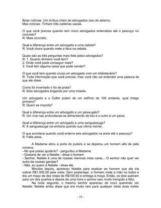Boas notícias: Um ônibus cheio de advogados caiu do abismo.
Mas notícias: Tinham três cadeiras vazias.

O que você precisa quando tem cinco advogados enterrados até o pescoço no
concreto?
R: Mais concreto.

Qual a diferença entre um advogado e uma cebola?
R: Você chora quando mete a faca na cebola.

Quais são as três perguntas mais feits pelos advogados?
R: 1. Quanto dinheiro você tem?
2. Onde você pode conseguir mais?
3. Você tem alguma coisa que pode vender?

O que você tem quando cruza um advogado com um bibliotecário?
R: Toda informação que você precisa, mas você não vai entender uma palavra do
que ele diiser.

Como foi inventado o fio de prata?
R: Dois advogados brigando por uma moeda.

Um advogado e o Collor pulam de um edifício de 100 andares, qual chega
primeiro?
R: Quem se importa?

Qual a diferença entre um advogado e um peixe-gato?
R: Um vive nas profundezas se alimentando de lixo e o outro é um peixe.

Qual a diferença entre um advogado e uma sanguessuga?
R: A sanguessuga vai embora quando sua vítima morrer.

O que acontece quando você enterra seis advogados na areia até o pescoço?
R: Falta areia.

       A Madame abriu a porta do puteiro e se deparou um homem alto de pele
morena.
- No que posso ajudá-lo? - perguntou a Madame.
- Gostaria de ver a Natalie - disse o homem.
- Senhor, Natalie é uma de nossas meninas mais caras... O senhor não quer ver
outra de nossas garotas?
- Não, eu quero a Natalie - disse ele.
       Minutos depois, apareceu Natalie para explicar ao homem que ela iria
cobrar R$1.000,00 pela visita. Sem pestanejar, o homem mete a mão no bolso e
tira um maço de dez notas de R$100,00 e entrega à moça. Então, os dois subiram
para um dos quartos e depois de uma hora o senhor saiu muito tranqüilo e feliz.
       Na noite seguinte, o mesmo senhor apareceu de novo querendo ver
Natalie. Natalie então disse que era muito raro para qualquer visita duas noites


                                     - 10 -
 