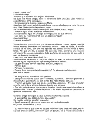 - Maria o que é isso?
- Ganhei no bingo.
João não quis acreditar mas engoliu a desculpa.
No outro dia Maria chegou tarde e novamente com uma jóia, João voltou a
perguntar onde tinha conseguido.
- É minha semana de sorte, respondeu Maria.
João ficou indignado. Mais indignado ficava quando ela chegava a cada dia com
uma jóia e falava que havia ganho no bingo.
Um dia Maria estava tomando banho para ir ao bingo e acabou a água.
- João trás água pra eu acabar de tomar banho.
João veio com a água em um copo e entregou para ela que retrucou:
- Mas como eu vou me lavar só com um copinho d'água?
João respondeu:
- Lava só a cartela!!!

Vitima da rotina proporcionada por 20 anos de vida em comum, aquele casal já
estava fazendo aniversario de abstinência sexual. Todas as noites, o marido
sentava-se na cama, com um livro apoiado nos joelhos e ficava horas e horas
lendo. Até que um dia, a esposa não agüentou mais. Comprou uma lingerie
extremamente sensual, produziu-se toda, perfumou-se, deitou-se ao lado dele e
com voz languida, sussurrou:
- Meu bem, hoje estou tão molhadinha...
Imediatamente ele esticou o braço em direção ao sexo da mulher e acariciou-a
durante alguns segundos para logo em seguida voltar a leitura.
- Ué, por que você parou? - reclamou a mulher, indignada.
- Parou o que?
- Parou de me acariciar.
- E quem disse que eu estava te acariciando? Eu só queria molhar o dedo
para virar a pagina.

Três amigos estão no meio de uma pescaria.
- Esta pescaria vai me custar caro - comentou o primeiro. - Tive que prometer a
minha mulher que iria almoçar com a mãe dela neste final de semana.
- Pra mim, vai custar mais caro ainda - comentou o segundo. - Tive que prometer
a minha mulher lavar a louça do jantar durante uma semana.
- Pra mim saiu de graça - emendou o terceiro. - Assim que acordei eu disse a
minha mulher: Hoje eu gostaria de passar o dia inteiro trepando ou pescando, o
que você prefere meu bem?

O marido chega de viagem e a sua ciumenta mulher lhe pergunta :
- O que significa este cabelo loiro no seu paletó ?
E o marido, tentando se safar, responde :
- Significa que você não manda lavar meus ternos desde quando
oxigenava seus cabelos, querida.

- Eu não sei mais o que fazer! As poucas vezes que volto tarde para casa, tiro os
sapatos antes de entrar, subo sem fazer um barulho, tiro a roupa no banheiro e



                                      - 74 -
 