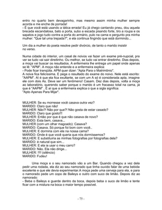 entro no quarto bem devagarinho, mas mesmo assim minha mulher sempre
acorda e me enche de porrada!
- É que você está usando a tática errada! Eu já chego cantando pneu, dou aquela
brecada escandalosa, bato a porta, subo a escada pisando forte, tiro a roupa e os
sapatos e jogo tudo contra a porta do armário, pulo na cama e pergunto pra minha
mulher: "Que tal uma trepada?", e ela continua fingindo que está dormindo...

Um dia a mulher do poeta resolve pedir divórcio, de tanto o marido insistir
no verso.

Numa cidade do interior, um casal de noivos vai fazer um exame pré-nupcial, pra
ver se tudo vai sair direitinho. Ou melhor, se tudo vai entrar direitinho. Dias depois,
a moça vai buscar os resultados. A enfermeira lhe entrega um papel onde apenas
se lê: "APM". A moça não entende e a enfermeira explica:
- Pode ficar tranqüila. APM quer dizer: "Apta Para o Matrimônio".
A noiva fica felicíssima. E pega o resultado do exame do noivo. Nele está escrito:
"AAPM". Aí é que ela fica exultante, se com um A só é considerada apta, imagine
ele com dois As. Deve ser um fenômeno! Casam. Dez dias depois, volta a moça
ao laboratório, querendo saber porque o marido é um fracasso total na cama, já
que é "AAPM" . É aí que a enfermeira explica o que a sigla significa:
"Apto Apenas Para Mijar".


MULHER: Se eu morresse você casava outra vez?
MARIDO: Claro que não!
MULHER: Não?! Não por que?! Não gosta de estar casado?
MARIDO: Claro que gosto!!!
MULHER: Então por que é que não casava de novo?
MARIDO: Esta bem, casava...
MULHER (com um olhar magoado): Casava?
MARIDO: Casava. Só porque foi bom com você..
MULHER: E dormiria com ela na nossa cama?
MARIDO: Onde é que você queria que nós dormíssemos?
MULHER: E substituiria as minhas fotografias por fotografias dela?
MARIDO: é natural que sim...
MULHER: E ela ia usar o meu carro?
MARIDO: Não. Ela não dirige...
MULHER: !!!! (silêncio)
MARIDO: Fudeu!

       Uma moça e o seu namorado vão a um Bar. Quando chegou a vez dela
pedir uma rodada, ela diz ao seu namorado que tinha ouvido falar de uma bebida
excelente e que ele devia experimentar.A moça pede uma cerveja para ela, e para
o namorado pede um copo de Baileys e outro com suco de limão. Depois diz ao
namorado:
- Beba o Baileys e guarde dentro da boca, depois beba o suco de limão e tente
ficar com a mistura na boca o maior tempo possível.



                                        - 75 -
 