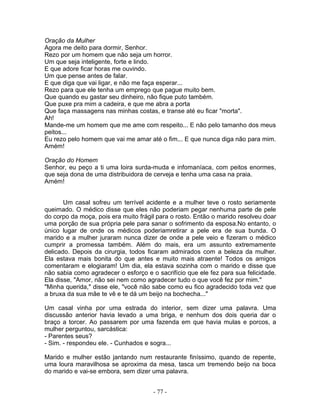 Oração da Mulher
Agora me deito para dormir, Senhor.
Rezo por um homem que não seja um horror.
Um que seja inteligente, forte e lindo.
E que adore ficar horas me ouvindo.
Um que pense antes de falar.
E que diga que vai ligar, e não me faça esperar...
Rezo para que ele tenha um emprego que pague muito bem.
Que quando eu gastar seu dinheiro, não fique puto também.
Que puxe pra mim a cadeira, e que me abra a porta
Que faça massagens nas minhas costas, e transe até eu ficar "morta".
Ah!
Mande-me um homem que me ame com respeito... E não pelo tamanho dos meus
peitos...
Eu rezo pelo homem que vai me amar até o fim... E que nunca diga não para mim.
Amém!

Oração do Homem
Senhor, eu peço a ti uma loira surda-muda e infomaníaca, com peitos enormes,
que seja dona de uma distribuidora de cerveja e tenha uma casa na praia.
Amém!


       Um casal sofreu um terrível acidente e a mulher teve o rosto seriamente
queimado. O médico disse que eles não poderiam pegar nenhuma parte de pele
do corpo da moça, pois era muito frágil para o rosto. Então o marido resolveu doar
uma porção de sua própria pele para sanar o sofrimento da esposa.No entanto, o
único lugar de onde os médicos poderiamretirar a pele era de sua bunda. O
marido e a mulher juraram nunca dizer de onde a pele veio e fizeram o médico
cumprir a promessa também. Além do mais, era um assunto extremamente
delicado. Depois da cirurgia, todos ficaram admirados com a beleza da mulher.
Ela estava mais bonita do que antes e muito mais atraente! Todos os amigos
comentaram e elogiaram! Um dia, ela estava sozinha com o marido e disse que
não sabia como agradecer o esforço e o sacrifício que ele fez para sua felicidade.
Ela disse, "Amor, não sei nem como agradecer tudo o que você fez por mim."
"Minha querida," disse ele, "você não sabe como eu fico agradecido toda vez que
a bruxa da sua mãe te vê e te dá um beijo na bochecha..."

Um casal vinha por uma estrada do interior, sem dizer uma palavra. Uma
discussão anterior havia levado a uma briga, e nenhum dos dois queria dar o
braço a torcer. Ao passarem por uma fazenda em que havia mulas e porcos, a
mulher perguntou, sarcástica:
- Parentes seus?
- Sim. - respondeu ele. - Cunhados e sogra...

Marido e mulher estão jantando num restaurante finíssimo, quando de repente,
uma loura maravilhosa se aproxima da mesa, tasca um tremendo beijo na boca
do marido e vai-se embora, sem dizer uma palavra.


                                      - 77 -
 