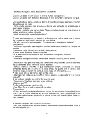 - Ela falou: Saia já de baixo dessa cama, seu safado!

Quando um casal recém-casado ri, todo o mundo sabe por quê.
Quando um casal com dez anos de casado ri, todo o mundo se pergunta por quê.

Um casal esta na cama, prestes a dormir. O marido começa a acariciar a mulher.
Ela volta para ele e diz:
- Sinto muito, querido, mas amanha eu tenho uma consulta no ginecologista e
quero estar limpinha.
O marido, rejeitado, vira para o lado. Alguns minutos depois ele vira de novo e
volta a acariciar a mulher, dizendo:
- Você tem consulta no dentista também ?

O casal esta passeando no shopping e de repente a mulher pede que o marido
lhe compre um lindo biquíni exposto em uma vitrina.
- De jeito nenhum! - resmunga ele. - Com esse corpo de máquina de lavar?
Nem pensar!
Continuam o passeio, logo depois a mulher pede que o marido lhe compre um
vestido.
- Com esse corpo de maquina de lavar? Nem pensar!
A noite, antes de deitar, o marido convida:
- E ai, benzinho? Vamos colocar esta maquina de lavar para funcionar?
E a mulher:
- Para lavar esse pedacinho de pano? Nem pensar! Se quiser, lave-o a mão!

Uma mulher viaja por dois dias para visitar uma amiga doente. Quando ela volta
ao apartamento, o seu filhinho a abraça dizendo:
-Mamãe, mamãe, adivinha o que aconteceu? Ontem, enquanto eu estava
brincando dentro do seu armário, o papai entrou no quarto com a vizinha, eles
tiraram a roupa, deitaram na cama, o papai pulou em cima dela e.........
A mãe cobre a boca do menino com a mão e diz:
-Não diga mais nada agora, meu filho. Vamos esperar seu pai voltar e você repete
isso, ok?
O pai volta do trabalho e a mulher lhe joga na cara:
-Vou embora. Vou fazer as malas e vou embora.
-Mas por que???
A mãe, volta-se para o menino e diz:
-Fala, filho. Conta pra ele o que você me falou.
E o garotinho:
-Ontem, enquanto eu estava brincando dentro do seu armário, o papai entrou no
quarto com a vizinha, eles tiraram a roupa, deitaram na cama, o papai pulou em
cima dela e eles fizeram igualzinho a você e tio Manoel, quando papai viajou no
mês passado.


A velhinha pergunta para o marido moribundo:
"Meu bem, depois de 40 anos de casado, me satisfaça uma curiosidade. Você já
me traiu alguma vez?"


                                      - 79 -
 