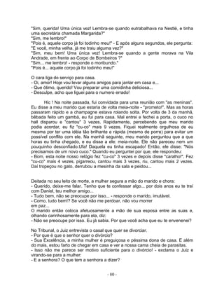 "Sim, querida! Uma única vez! Lembra-se quando eutrabalhava na Nestlé, e tinha
uma secretária chamada Margarida?"
"Sim, me lembro!"
"Pois é, aquele corpo já foi todinho meu!" - E após alguns segundos, ele pergunta:
"E você, minha velha, já me traiu alguma vez?"
"Sim, meu bem! Uma única vez! Lembra-se quando a gente morava na Vila
Andrade, em frente ao Corpo de Bombeiros ?"
"Sim... me lembro! - responde o moribundo."
"Pois é... aquele corpo já foi todinho meu!"

O cara liga do serviço para casa.
- Oi, amor! Hoje vou levar alguns amigos para jantar em casa e...
- Que ótimo, querido! Vou preparar uma comidinha deliciosa...
- Desculpe, acho que liguei para o numero errado!

       Hic ! Na noite passada, fui convidada para uma reunião com "as meninas".
Eu disse a meu marido que estaria de volta meia-noite - "prometo!". Mas as horas
passaram rápido e a champagne estava rolando solta. Por volta de 3 da manhã,
bêbada feito um gambá, eu fui para casa. Mal entrei e fechei a porta, o cuco no
hall disparou e "cantou" 3 vezes. Rapidamente, percebendo que meu marido
podia acordar, eu fiz "cu-co" mais 9 vezes. Fiquei realmente orgulhosa de eu
mesma por ter uma idéia tão brilhante e rápida (mesmo de porre) para evitar um
possível conflito com ele. Na manhã seguinte, meu marido perguntou que a que
horas eu tinha chegado, e eu disse a ele: meia-noite. Ele não pareceu nem um
pouquinho desconfiado.Ufa! Daquela eu tinha escapado! Então, ele disse: "Nós
precisamos de um novo cuco." Quando eu perguntei por que, ele respondeu:
- Bom, esta noite nosso relógio fez "cu-co" 3 vezes e depois disse "caralho!". Fez
"cu-co" mais 4 vezes, pigarreou, cantou mais 3 vezes, riu, cantou mais 2 vezes.
Daí tropeçou no gato, derrubou a mesinha da sala e peidou...


Deitada no seu leito de morte, a mulher segura a mão do marido e chora:
- Querido, deixe-me falar. Tenho que te confessar algo... por dois anos eu te traí
com Daniel, teu melhor amigo...
- Tudo bem, não se preocupe por isso... - responde o marido, imutável.
- Como, tudo bem!? Se você não me perdoar, não vou morrer
em paz...
O marido então coloca afetuosamente a mão de sua esposa entre as suas e,
olhando carinhosamente para ela, diz:
- Não se preocupe por isso. Eu já sabia. Por que você acha que eu te envenenei?

No Tribunal, o Juiz entrevista o casal que quer se divorciar.
- Por que é que o senhor quer o divórcio?
- Sua Excelência, a minha mulher é preguiçosa e péssima dona de casa. E além
do mais, estou farto de chegar em casa e ver a nossa cama cheia de parasitas.
- Isso não me parece ser motivo suficiente para o divórcio! - exclama o Juiz e
virando-se para a mulher:
- E a senhora? O que tem a senhora a dizer?


                                      - 80 -
 