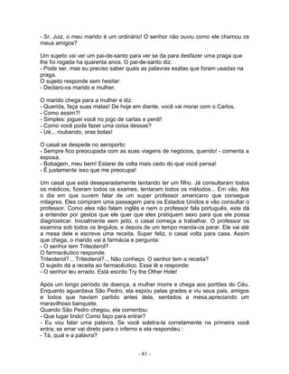 - Sr. Juiz, o meu marido é um ordinário! O senhor não ouviu como ele chamou os
meus amigos?

Um sujeito vai ver um pai-de-santo para ver se da para desfazer uma praga que
lhe foi rogada ha quarenta anos. O pai-de-santo diz:
- Pode ser, mas eu preciso saber quais as palavras exatas que foram usadas na
praga.
O sujeito responde sem hesitar:
- Declaro-os marido e mulher.

O marido chega para a mulher e diz:
- Querida, faça suas malas! De hoje em diante, você vai morar com o Carlos.
- Como assim?!
- Simples: joguei você no jogo de cartas e perdi!
- Como você pode fazer uma coisa dessas?
- Ué... roubando, oras bolas!

O casal se despede no aeroporto:
- Sempre fico preocupada com as suas viagens de negócios, querido! - comenta a
esposa.
- Bobagem, meu bem! Estarei de volta mais cedo do que você pensa!
- É justamente isso que me preocupa!

Um casal que está deseperadamente tentando ter um filho. Já consultaram todos
os médicos, fizeram todos os exames, tentaram todos os métodos... Em vão. Até
o dia em que ouvem falar de um super professor americano que consegue
milagres. Eles compram uma passagem para os Estados Unidos e vão consultar o
professor. Como eles não falam inglês e nem o professor fala português, este dá
a entender por gestos que ele quer que eles pratiquem sexo para que ele possa
diagnosticar. Inicialmente sem jeito, o casal começa a trabalhar. O professor os
examina sob todos os ângulos, e depois de um tempo manda-os parar. Ele vai até
a mesa dele e escreve uma receita. Super feliz, o casal volta para casa. Assim
que chega, o marido vai à farmácia e pergunta:
- O senhor tem Triteoterol?
O farmacêutico responde:
Triteoterol?... Triteoterol?... Não conheço. O senhor tem a receita?
O sujeito dá a receita ao farmacêutico. Esse lê e responde:
- O senhor leu errado. Está escrito Try the Other Hole!

Após um longo período de doença, a mulher morre e chega aos portões do Céu.
Enquanto aguardava São Pedro, ela espiou pelas grades e viu seus pais, amigos
e todos que haviam partido antes dela, sentados a mesa,apreciando um
maravilhoso banquete.
Quando São Pedro chegou, ela comentou:
- Que lugar lindo! Como faço para entrar?
- Eu vou falar uma palavra. Se você soletra-la corretamente na primeira você
entra; se errar vai direto para o inferno e ela respondeu :
- Tá, qual e a palavra?


                                     - 81 -
 