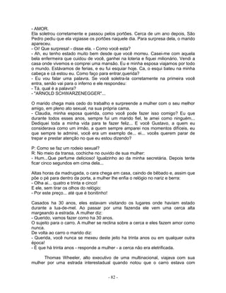 - AMOR.
Ela soletrou corretamente e passou pelos portões. Cerca de um ano depois, São
Pedro pediu que ela vigiasse os portões naquele dia. Para surpresa dela, o marido
apareceu.
- Oi! Que surpresa! - disse ela. - Como você esta?
- Ah, eu tenho estado muito bem desde que você morreu. Casei-me com aquela
bela enfermeira que cuidou de você, ganhei na loteria e fiquei milionário. Vendi a
casa onde vivemos e comprei uma mansão. Eu e minha esposa viajamos por todo
o mundo. Estávamos de ferias, e eu fui esquiar hoje. Ca, o esqui bateu na minha
cabeça e cá estou eu. Como faço para entrar,querida?
- Eu vou falar uma palavra. Se você soletra-la corretamente na primeira você
entra, senão vai para o inferno e ele respondeu:
- Tá, qual é a palavra?
- "ARNOLD SCHWARZENEGGER"...

O marido chega mais cedo do trabalho e surpreende a mulher com o seu melhor
amigo, em pleno ato sexual, na sua própria cama.
- Claudia, minha esposa querida, como você pode fazer isso comigo? Eu que
durante todos esses anos, sempre fui um marido fiel, te amei como ninguém...
Dediquei toda a minha vida para te fazer feliz... E você Gustavo, a quem eu
considerava como um irmão, a quem sempre amparei nos momentos difíceis, eu
que sempre te admirei, você era um exemplo de... ei... vocês querem parar de
trepar e prestar atenção no que eu estou dizendo?

P: Como se faz um rodeio sexual?
R: No meio da transa, cochiche no ouvido de sua mulher:
- Hum...Que perfume delicioso! Igualzinho ao da minha secretária. Depois tente
ficar cinco segundos em cima dela...

Altas horas da madrugada, o cara chega em casa, caindo de bêbado e, assim que
põe o pé para dentro da porta, a mulher lhe enfia o relógio no nariz e berra:
- Olha ai... quatro e trinta e cinco!
E ele, sem tirar os olhos do relógio:
- Por este preço... até que é bonitinho!

Casados ha 30 anos, eles estavam visitando os lugares onde haviam estado
durante a lua-de-mel. Ao passar por uma fazenda ele vem uma cerca alta
margeando a estrada. A mulher diz:
- Querido, vamos fazer como ha 30 anos.
O sujeito para o carro. A mulher se reclina sobre a cerca e eles fazem amor como
nunca.
De volta ao carro o marido diz:
- Querida, você nunca se mexeu deste jeito ha trinta anos ou em qualquer outra
época!
- É que há trinta anos - responde a mulher - a cerca não era eletrificada.

      Thomas Wheeler, alto executivo de uma multinacional, viajava com sua
mulher por uma estrada interestadual quando notou que o carro estava com


                                      - 82 -
 