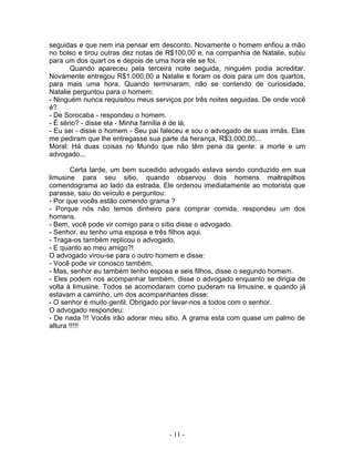 seguidas e que nem iria pensar em desconto. Novamente o homem enfiou a mão
no bolso e tirou outras dez notas de R$100,00 e, na companhia de Natalie, subiu
para um dos quart os e depois de uma hora ele se foi.
       Quando apareceu pela terceira noite seguida, ninguém podia acreditar.
Novamente entregou R$1.000,00 a Natalie e foram os dois para um dos quartos,
para mais uma hora. Quando terminaram, não se contendo de curiosidade,
Natalie perguntou para o homem:
- Ninguém nunca requisitou meus serviços por três noites seguidas. De onde você
é?
- De Sorocaba - respondeu o homem.
- É sério? - disse ela - Minha família é de lá.
- Eu sei - disse o homem - Seu pai faleceu e sou o advogado de suas irmãs. Elas
me pediram que lhe entregasse sua parte da herança, R$3.000,00...
Moral: Há duas coisas no Mundo que não têm pena da gente: a morte e um
advogado...

        Certa tarde, um bem sucedido advogado estava sendo conduzido em sua
limusine para seu sitio, quando observou dois homens maltrapilhos
comendograma ao lado da estrada. Ele ordenou imediatamente ao motorista que
parasse, saiu do veículo e perguntou:
- Por que vocês estão comendo grama ?
- Porque nós não temos dinheiro para comprar comida, respondeu um dos
homens.
- Bem, você pode vir comigo para o sítio disse o advogado.
- Senhor, eu tenho uma esposa e três filhos aqui.
- Traga-os também replicou o advogado.
- E quanto ao meu amigo?!
O advogado virou-se para o outro homem e disse:
- Você pode vir conosco também.
- Mas, senhor eu também tenho esposa e seis filhos, disse o segundo homem.
- Eles podem nos acompanhar também, disse o advogado enquanto se dirigia de
volta à limusine. Todos se acomodaram como puderam na limusine, e quando já
estavam a caminho, um dos acompanhantes disse:
- O senhor é muito gentil. Obrigado por levar-nos a todos com o senhor.
O advogado respondeu:
- De nada !!! Vocês irão adorar meu sitio. A grama esta com quase um palmo de
altura !!!!!




                                     - 11 -
 
