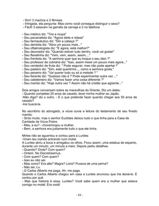 - Sim! 3 machos e 2 fêmeas.
- Intrigada, ela pergunta: Mas como você consegue distinguir o sexo?
- Fácil! 3 estavam na garrafa da cerveja e 2 no telefone

- Seu médico diz: "Tire a roupa"
- Seu psicanalista diz: "Agora deite e relaxe"
- Seu farmacêutico diz: "Dói a cabeça ?"
- Seu dentista diz: "Abra um pouco mais..."
- Seu oftalmologista diz: "E agora, está melhor?"
- Seu decorador diz: "Quando estiver tudo dentro, você vai gostar"
- Seu flanelinha diz: "Vem, vem, assim, assim...."
- Seu frentista diz: "A senhora quer que eu troque o seu óleo ?"
- Seu professor de culinária diz: "Isso, assim mexe um pouco mais agora..."
- Seu vendedor de fruta diz: " Pode segurar, mas não pode apertar !"
- Seu padeiro diz: "Sim, está quentinho..., como a senhora gosta."
- Seu peixeiro diz: "Vai querer tudo ou só a metade ? "
- Seu feirante diz: "Gostoso não é ? Pode experimentar outra vez ..."
- Seu cabeleireiro diz: "Vamos fazer uma coisa diferente ?"
- Seu marido diz: "Hoje outra vez ? Assim não há cristão que agüente..."

Dois amigos conversam sobre as maravilhas do Oriente. Diz um deles:
- Quando completei 25 anos de casado, levei minha mulher ao Japão.
-Não diga? diz o outro. - E o que pretende fazer quando chegar aos 50 anos de
casado?
-Irei buscá-la.

No escritório do advogado, a viúva ouvia a leitura do testamento de seu finado
marido:
- Sinto muito, mas o senhor Euclides deixou tudo o que tinha para a Casa de
Caridade da Viúva Pobre.
- Mas, e eu? - choramingou a mulher.
- Bem, a senhora era justamente tudo o que ele tinha.

Mirtes não se aguentou e contou para a Lurdes:
-Viram teu marido entrando num motel.
A Lurdes abriu a boca e arregalou os olhos. Ficou assim, uma estatua de espanto,
durante um minuto, um minuto e meio. Depois pediu detalhes.
- Quando? Onde? Com quem?
- Ontem. No Discretíssimus.
- Com quem? Com quem?
- Isso eu não sei.
- Mas como? Era alta? Magra? Loira? Puxava de uma perna?
- Não sei, Lu.
- O Carlos Alberto me paga. Ah, me paga.
Quando o Carlos Alberto chegou em casa a Lurdes anunciou que iria deixá-lo. E
contou por quê.
- Mas que historia é essa, Lurdes? Você sabe quem era a mulher que estava
comigo no motel. Era você!


                                      - 84 -
 