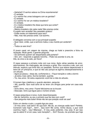 - Heheheh! O senhor esteve na China recentemente!
- É verdade.
- E o senhor fez umas bobagens com as garotas?
- É verdade.
- E o senhor foi ver um médico brasileiro?
- É verdade.
- E o médico brasileiro lhe disse que teria que cortar?
- É verdade.
- Médico brasileiro não sabe nada! Não precisa cortar.
O sujeito nem acredita! Seu pesadelo acabou!
- Então existe um tratamento para isso?
- Não, mas não precisa cortar. Cai sozinho.

O delegado conversa com a sua principal suspeita:
- Quer dizer, então, que a senhora matou o seu marido por acidente?
- É.
- Todos os seis tiros?

O jovem casal, em viagem de núpcias, chega ao hotel e preenche a ficha na
recepção. Muito gentil, o gerente pergunta:
- Os senhores querem ser despertados pela portaria?
- Sim, sim - responde a agitada noivinha. - Pode nos acordar à uma, às
três, às cinco e às sete, por favor!

O rapaz passava a primeira noite com sua noiva. Após várias sessões de amor,
adormeceram. De madrugada, ele começou a gritar. Ela o acordou e ele, com voz
trêmula, explicou que tinha tido um pesadelo. Sonhou que estava dependurado à
beira de um precipício, e que só não caiu porque se agarrou desesperadamente a
um arbusto.
- Agora já passou - disse ela, confortando-o. - Fique tranqüilo e volte a dormir.
- Já estou mais calmo. Durma também, querida.
- Tá, meu amor. Só estou esperando você tirar a mão do arbusto.

O homem liga o telefone e, quando atendem, pergunta:
- Alô, querida. Que você acha de eu levar uns amigos para jantar em casa esta
noite?
- Acho ótimo, meu amor. Ficarei felicíssima se os trouxer.
- Desculpe. Acho que liguei para o número errado.

O rapaz perguntava à noiva, muito desembaraçada:
- Me diz, benzinho, eu sou o primeiro que faz isso com você?
- Que pergunta mais boba! Ainda não sei que posição você vai usar!

Entre um cliente e outro, o sujeito liga pra casa:
- Oi meu amor, tudo bem? Ah que bom. Me diz, as crianças estão bem? Perfeito.
Comeram tudo hoje?... Sim?... Que bom! Me conta, minha deusa, o que você
cozinhou hoje?... Uau! Milanesa!... O meu prato preferido, meu anjo. É por isso
que te adoro! E aí em casa, tudo tranqüilo?.... Sim? Escuta, me promete que hoje


                                       - 86 -
 