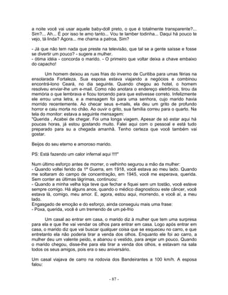 a noite você vai usar aquele baby-doll preto, o que é totalmente transparente?...
Sim?... Ah... É por isso te amo tanto... Vou te lamber todinha... Daqui há pouco te
vejo, tá linda? Agora... me chama a patroa, Sim?

- Já que não tem nada que preste na televisão, que tal se a gente saísse e fosse
se divertir um pouco? - sugere a mulher.
- ótima idéia - concorda o marido. - O primeiro que voltar deixa a chave embaixo
do capacho!

       Um homem deixou as ruas frias do inverno de Curitiba para umas férias na
ensolarada Fortaleza. Sua esposa estava viajando a negócios e combinou
encontrá-lono Ceará, no dia seguinte. Quando chegou ao hotel, o homem
resolveu enviar-lhe um e-mail. Como não anotara o endereço eletrônico, tirou da
memória o que lembrava e ficou torcendo para que estivesse correto. Infelizmente
ele errou uma letra, e a mensagem foi para uma senhora, cujo marido havia
morrido recentemente. Ao checar seus e-mails, ela deu um grito de profundo
horror e caiu morta no chão. Ao ouvir o grito, sua família correu para o quarto. Na
tela do monitor: estava a seguinte mensagem:
"Querida , Acabei de chegar. Foi uma longa viagem. Apesar de só estar aqui há
poucas horas, já estou gostando muito. Falei aqui com o pessoal e está tudo
preparado para su a chegada amanhã. Tenho certeza que você também vai
gostar.

Beijos do seu eterno e amoroso marido.

PS: Está fazendo um calor infernal aqui !!!!"

Num último esforço antes de morrer, o velhinho segurou a mão da mulher:
- Quando voltei ferido da 1ª Guerra, em 1918, você estava ao meu lado. Quando
me soltaram do campo de concentração, em 1945, você me esperava, querida.
Sem conter as últimas lágrimas, continuou:
- Quando a minha velha loja teve que fechar e fiquei sem um tostão, você esteve
sempre comigo. Há alguns anos, quando o médico diagnosticou este câncer, você
estava lá, comigo, meu amor. E, agora, estou aqui, morrendo, e você aí, a meu
lado.
Engasgado de emoção e do esforço, ainda conseguiu mais uma frase:
- Poxa, querida, você é um tremendo de um pé-frio

       Um casal ao entrar em casa, o marido diz à mulher que tem uma surpresa
para ela e que lhe vai vendar os olhos para entrar em casa. Logo após entrar em
casa, o marido diz que vai buscar qualquer coisa que se esqueceu no carro, e que
entretanto ela não poderia tirar a venda dos olhos. Enquanto ele foi ao carro, a
mulher deu um valente peido, e abanou o vestido, para arejar um pouco. Quando
o marido chegou, disse-lhe para ela tirar a venda dos olhos, e estavam na sala
todos os seus amigos, pois era o seu aniversário.

Um casal viajava de carro na rodovia dos Bandeirantes a 100 km/h. A esposa
falou:


                                        - 87 -
 