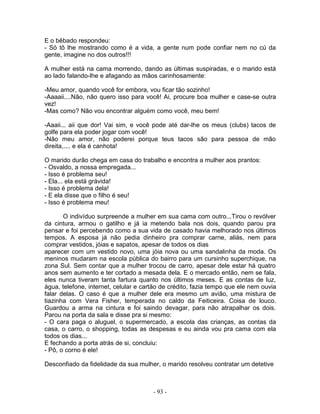 E o bêbado respondeu:
- Só tô lhe mostrando como é a vida, a gente num pode confiar nem no cú da
gente, imagine no dos outros!!!

A mulher está na cama morrendo, dando as últimas suspiradas, e o marido está
ao lado falando-lhe e afagando as mãos carinhosamente:

-Meu amor, quando você for embora, vou ficar tão sozinho!
-Aaaaii....Não, não quero isso para você! Ai, procure boa mulher e case-se outra
vez!
-Mas como? Não vou encontrar alguém como você, meu bem!

-Aaaii... aii que dor! Vai sim, e você pode até dar-lhe os meus (clubs) tacos de
golfe para ela poder jogar com você!
-Não meu amor, não poderei porque teus tacos são para pessoa de mão
direita,.... e ela é canhota!

O marido durão chega em casa do trabalho e encontra a mulher aos prantos:
- Osvaldo, a nossa empregada...
- Isso é problema seu!
- Ela... ela está grávida!
- Isso é problema dela!
- E ela disse que o filho é seu!
- Isso é problema meu!

       O indivíduo surpreende a mulher em sua cama com outro...Tirou o revólver
da cintura, armou o gatilho e já ia metendo bala nos dois, quando parou pra
pensar e foi percebendo como a sua vida de casado havia melhorado nos últimos
tempos. A esposa já não pedia dinheiro pra comprar carne, aliás, nem para
comprar vestidos, jóias e sapatos, apesar de todos os dias
aparecer com um vestido novo, uma jóia nova ou uma sandalinha da moda. Os
meninos mudaram na escola pública do bairro para um cursinho superchique, na
zona Sul. Sem contar que a mulher trocou de carro, apesar dele estar há quatro
anos sem aumento e ter cortado a mesada dela. E o mercado então, nem se fala,
eles nunca tiveram tanta fartura quanto nos últimos meses. E as contas de luz,
água, telefone, internet, celular e cartão de crédito, fazia tempo que ele nem ouvia
falar delas. O caso é que a mulher dele era mesmo um avião, uma mistura de
tiazinha com Vera Fisher, temperada no caldo da Feiticeira. Coisa de louco.
Guardou a arma na cintura e foi saindo devagar, para não atrapalhar os dois.
Parou na porta da sala e disse pra si mesmo:
- O cara paga o aluguel, o supermercado, a escola das crianças, as contas da
casa, o carro, o shopping, todas as despesas e eu ainda vou pra cama com ela
todos os dias...
E fechando a porta atrás de si, concluiu:
- Pô, o corno é ele!

Desconfiado da fidelidade da sua mulher, o marido resolveu contratar um detetive



                                       - 93 -
 