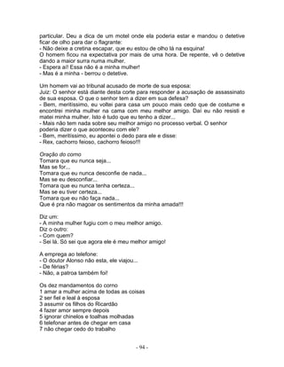 particular. Deu a dica de um motel onde ela poderia estar e mandou o detetive
ficar de olho para dar o flagrante:
- Não deixe a cretina escapar, que eu estou de olho lá na esquina!
O homem ficou na expectativa por mais de uma hora. De repente, vê o detetive
dando a maior surra numa mulher.
- Espera aí! Essa não é a minha mulher!
- Mas é a minha - berrou o detetive.

Um homem vai ao tribunal acusado de morte de sua esposa:
Juiz: O senhor está diante desta corte para responder a acusação de assassinato
de sua esposa. O que o senhor tem a dizer em sua defesa?
- Bem, meritíssimo, eu voltei para casa um pouco mais cedo que de costume e
encontrei minha mulher na cama com meu melhor amigo. Daí eu não resisti e
matei minha mulher. Isto é tudo que eu tenho a dizer...
- Mais não tem nada sobre seu melhor amigo no processo verbal. O senhor
poderia dizer o que aconteceu com ele?
- Bem, meritíssimo, eu apontei o dedo para ele e disse:
- Rex, cachorro feioso, cachorro feioso!!!

Oração do corno
Tomara que eu nunca seja...
Mas se for...
Tomara que eu nunca desconfie de nada...
Mas se eu desconfiar...
Tomara que eu nunca tenha certeza...
Mas se eu tiver certeza...
Tomara que eu não faça nada...
Que é pra não magoar os sentimentos da minha amada!!!

Diz um:
- A minha mulher fugiu com o meu melhor amigo.
Diz o outro:
- Com quem?
- Sei lá. Só sei que agora ele é meu melhor amigo!

A emprega ao telefone:
- O doutor Alonso não esta, ele viajou...
- De férias?
- Não, a patroa também foi!

Os dez mandamentos do corno
1 amar a mulher acima de todas as coisas
2 ser fiel e leal à esposa
3 assumir os filhos do Ricardão
4 fazer amor sempre depois
5 ignorar chinelos e toalhas molhadas
6 telefonar antes de chegar em casa
7 não chegar cedo do trabalho


                                        - 94 -
 