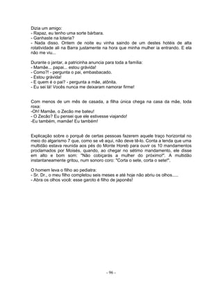 Dizia um amigo:
- Rapaz, eu tenho uma sorte bárbara.
- Ganhaste na loteria?
- Nada disso. Ontem de noite eu vinha saindo de um destes hotéis de alta
rotatividade ali na Barra justamente na hora que minha mulher ia entrando. E ela
não me viu...

Durante o jantar, a patricinha anuncia para toda a família:
- Mamãe... papai... estou grávida!
- Como?! - pergunta o pai, embasbacado.
- Estou grávida!
- E quem é o pai? - pergunta a mãe, atônita.
- Eu sei lá! Vocês nunca me deixaram namorar firme!


Com menos de um mês de casada, a filha única chega na casa da mãe, toda
roxa:
-Oh! Mamãe, o Zecão me bateu!
- O Zecão? Eu pensei que ele estivesse viajando!
-Eu também, mamãe! Eu também!


Explicação sobre o porquê de certas pessoas fazerem aquele traço horizontal no
meio do algarismo 7 que, como se vê aqui, não deve tê-lo. Conta a lenda que uma
multidão estava reunida aos pés do Monte Horeb para ouvir os 10 mandamentos
proclamados por Moisés, quando, ao chegar no sétimo mandamento, ele disse
em alto e bom som: "Não cobiçarás a mulher do próximo!". A multidão
instantaneamente gritou, num sonoro coro: "Corta o sete, corta o sete!".

O homem leva o filho ao pediatra:
- Sr. Dr., o meu filho completou seis meses e até hoje não abriu os olhos.....
- Abra os olhos você: esse garoto é filho de japonês!




                                       - 96 -
 