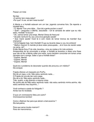 Passar um trote

Na loja:
-O senhor tem meia-calça?
-Por que? A sra. só tem meia bunda?

A Menta e a Hortelã estavam em um bar, jogando conversa fora. De repente a
Hortelã falou:
* Ô, Menta! Tive uma idéia... Que tal a gente encher a cara?
* Quê? - perguntou a Menta, assustada - Cê tá cansada de saber que eu não
bebo, Hortelã! Tá louca?
* Ah, vamos tomar uma breja, Menta! Deixa de frescura!
* De jeito nenhum! Eu sou uma erva geração saúde!
* Que mané saúde! Você tá é com medo de tomar bronca da mamãe! Sua
criançona!
* Cê tá folgada hoje, hein Hortelã! Ó que eu levanto daqui e vou me embora!
* Melhor mesmo! A mamãe já deve estar preocupada... Já é hora de neném estar
na cama, né?
Então Menta ficou P da vida, levantou, virou as costas e foi indo embora.
Arrependida de ter provocado a amiga, a Hortelã se levantou e disse uma frase
que não só fez a Menta voltar pra mesa, como também concordar em tomar umas
cervejas com a amiga. Sabe o que a hortelã disse?
* Espere, Menta!
* Espere, Menta!
* Espere, Menta!

Qual era o problema do decorador quando ele procurou um médico?
De-coraçao

Frajola oferece um baseado pro PiuPiu.
Ele dá um tapa, e diz: Não estou sentindo nada....
O Frajola diz pra ele dar outro pega.
Ele dá e diz: Não estou sentindo nada...
Três, quatro, e ele dizendo a mesma coisa.
No quinto ele diz"Não estou sentindo nada: não estou sentindo minha asinha, não
estou sentindo meu biquinho..."

Você conhece a piada do fotógrafo ?
Ainda nao foi revelada.

O que um cromossomo falou pro outro?
Cromossomos bonitos!

Como o Batman faz para que abram a bat-caverna ?
Ele bat-palma.

Para que serve óculos marrom?
Para ver marromenos...


                                      - 98 -
 