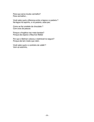Para que serve óculos vermelho?
Para vermelhor...

Você sabe qual a diferença entre a lagoa e a padaria ?
Na lagoa há sapinho, e na padaria, assa pao.

Como se faz omelete de chocolate ?
Com ovos de páscoa

Porque a Angélica nao mata baratas?
Porque ela espera o Maurício Mattar

Por que o Batman colocou o batmóvel no seguro?
Porque ele tem medo que robin.

Você sabe qual e o contrário de volátil ?
Vem cá sobrinho.




                                       - 99 -
 
