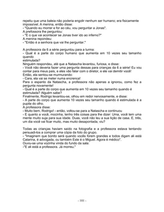 repetiu que uma baleia não poderia engolir nenhum ser humano; era fisicamente
impossível. A menina, então disse:
- "Quando eu morrer e for ao céu, vou perguntar a Jonas".
A prefossora lhe perguntou:
- "E o que vai acontecer se Jonas tiver ido ao inferno?"
A menina repondeu:
- "Então é a senhora que vai lhe perguntar."

A professora da 6 a série perguntou para a turma:
- Qual é a parte do corpo humano que aumenta em 10 vezes seu tamanho
quando
estimulada?
Ninguém respondeu, até que a Natascha levantou, furiosa, e disse:
- Você não deveria fazer uma pergunta dessas para crianças da 6 a série! Eu vou
contar para meus pais, e eles vão falar com o diretor, e ele vai demitir você!
Então, ela sentou-se murmurando:
- Cara, ela vai se meter numa encrenca!
Para o espanto da Natascha, a professora não apenas a ignorou, como fez a
pergunta novamente!
- Qual é a parte do corpo que aumenta em 10 vezes seu tamanho quando é
estimulada? Alguém sabe?
Finalmente, Rodrigo levantou-se, olhou em redor nervosamente, e disse:
- A parte do corpo que aumenta 10 vezes seu tamanho quando é estimulada é a
pupila do olho.
A professora disse:
- Muito bem, Rodrigo! - então, voltou-se para a Natascha e continuou
- E quanto a você, mocinha, tenho três coisas para lhe dizer: Uma, você tem uma
mente muito suja para sua idade. Duas, você não leu a sua lição de casa. E, três,
um dia você vai ficar muito, mas muito desapontada, viu?

Todas as crianças haviam saído na fotografia e a professora estava tentando
persuadi-los a comprar uma cópia da foto do grupo.
- "Imaginem que bonito será quando vocês forem grandes e todos digam ali está
Catarina, é advogada, ou também Este é o Miguel. Agora é médico".
Ouviu-se uma vozinha vinda do fundo da sala:
-"E ali está a professora. Já morreu."




                                     - 101 -
 