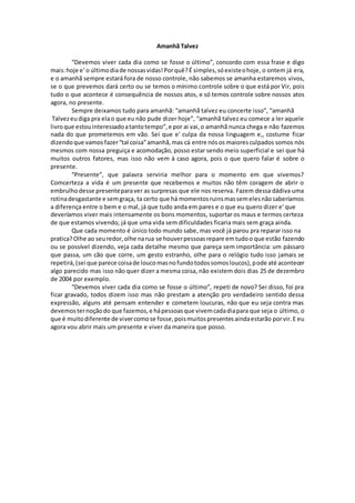 Amanhã Talvez
“Devemos viver cada dia como se fosse o último”, concordo com essa frase e digo
mais:hoje e' o últimodiade nossasvidas!Porquê?É simples,sóexisteohoje, o ontem já era,
e o amanhã sempre estará fora de nosso controle, não sabemos se amanha estaremos vivos,
se o que prevemos dará certo ou se temos o mínimo controle sobre o que está por Vir, pois
tudo o que acontece é consequência de nossos atos, e só temos controle sobre nossos atos
agora, no presente.
Sempre deixamos tudo para amanhã: “amanhã talvez eu concerte isso”, “amanhã
Talvezeudiga pra elao que eu não pude dizer hoje”, “amanhã talvez eu comece a ler aquele
livroque estouinteressadoatantotempo”,e por ai vai,o amanhã nunca chega e não fazemos
nada do que prometemos em vão. Sei que e' culpa da nossa linguagem e,, costume ficar
dizendoque vamos fazer“tal coisa”amanhã,mas cá entre nósos maioresculpados somos nós
mesmos com nossa preguiça e acomodação, posso estar sendo meio superficial e sei que há
muitos outros fatores, mas isso não vem à caso agora, pois o que quero falar é sobre o
presente.
“Presente”, que palavra serviria melhor para o momento em que vivemos?
Comcerteza a vida é um presente que recebemos e muitos não têm coragem de abrir o
embrulho desse presenteparaver as surpresas que ele nos reserva. Fazem dessa dádiva uma
rotinadesgastante e semgraça, ta certo que há momentosruinsmassemelesnãosaberíamos
a diferença entre o bem e o mal, já que tudo anda em pares e o que eu quero dizer e' que
deveríamos viver mais intensamente os bons momentos, suportar os maus e termos certeza
de que estamos vivendo, já que uma vida sem dificuldades ficaria mais sem graça ainda.
Que cada momento é único todo mundo sabe, mas você já parou pra reparar isso na
pratica?Olhe ao seuredor,olhe narua se houverpessoasrepare emtudoo que estão fazendo
ou se possível dizendo, veja cada detalhe mesmo que pareça sem importância: um pássaro
que passa, um cão que corre, um gesto estranho, olhe para o relógio tudo isso jamais se
repetirá,(sei que parece coisade loucomasnofundotodossomosloucos),pode até acontecer
algo parecido mas isso não quer dizer a mesma coisa, não existem dois dias 25 de dezembro
de 2004 por exemplo.
“Devemos viver cada dia como se fosse o último”, repeti de novo? Sei disso, foi pra
ficar gravado, todos dizem isso mas não prestam a atenção pro verdadeiro sentido dessa
expressão, alguns até pensam entender e cometem loucuras, não que eu seja contra mas
devemosternoçãodo que fazemos,e hápessoasque vivemcadadiapara que seja o último, o
que é muitodiferente de vivercomose fosse,poismuitospresentesaindaestarão porvir.E eu
agora vou abrir mais um presente e viver da maneira que posso.
 