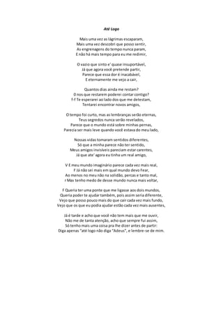 Até Logo
Mais uma vez as lágrimas escaparam,
Mais uma vez descobri que posso sentir,
As engrenagens do tempo nunca param,
E não há mais tempo para eu me redimir,
O vazio que sinto e' quase insuportável,
Já que agora você pretende partir,
Parece que essa dor é inacabável,
E eternamente me vejo a cair,
Quantos dias ainda me restam?
0 nos que restarem poderei contar contigo?
f-f Te esperarei ao lado dos que me detestam,
Tentarei encontrar novos amigos,
O tempo foi curto, mas as lembranças serão eternas,
Teus segredos nunca serão revelados,
Parece que o mundo está sobre minhas pernas,
Parecia ser mais leve quando você estava do meu lado,
Nossas vidas tomaram sentidos diferentes,
Só que a minha parece não ter sentido,
Meus amigos invisíveis pareciam estar carentes,
Já que ate' agora eu tinha um real amigo,
V E meu mundo imaginário parece cada vez mais real,
F Já não sei mais em qual mundo devo Fear,
Ao menos no meu não na solidão, percas e tanto mal,
r Mas tenho medo de desse mundo nunca mais voltar,
F Queria ter uma ponte que me ligasse aos dois mundos,
Queria poder te ajudar também, pois assim seria diferente,
Vejo que posso pouco mais do que cair cada vez mais fundo,
Vejo que os que eu podia ajudar estão cada vez mais ausentes,
Já é tarde e acho que você não tem mais que me ouvir,
Não me de tanta atenção, acho que sempre fui assim,
Só tenho mais uma coisa pra lhe dizer antes de partir:
Diga apenas “até logo não diga “Adeus”, e lembre-se de mim.
 