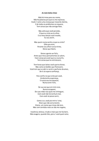 As mais belas rimas
Não há rimas para seu nome,
Não há palavras pra que eu me expresse,
Você e' como uma criança que inocente dorme,
E de todos os problemas se esquece,
Tem coisas que não consigo falar,
Mas acho que você percebe,
O que eu sinto ao te olhar,
E os meus beijos você recebe,
Eu sou assim,
Mas quem nunca sentiu o que eu sinto?
Olhe pra mim,
Perante seu olhar nunca minto,
Deixe que falem,
Deixe a gente ser feliz,
Antes que meus pensamentos se calem,
Farei coisas pra você que eu nunca fiz,
Tem coisas que te entristecem,
Tem horas que talvez você queira chorar,
Mas como os botões que florescem,
Você tem que se abrir e sentir o perfume da amar,.
De ti só espero confiança,
Pois confio no que sinto por você,
Ainda tenho esperança,
E nunca vou te esquecer,
Nunca serei livre,
De sua voz que em mim vive,
Nunca escaparei,
De suas mãos nas quais me entreguei,
Com você não há nenhum mal,
Com você só posso sorrir,
Como o ar, você pra mim e' vital,
Dizer que não seria mentir,
Elaine, um nome que rimas não tem,
Mas com sentidos reais se não me engano,
Inocência, beleza, e tudo o mais que me faz bem,
Não exagero, quando falo, pois e' você quem amo.
 
