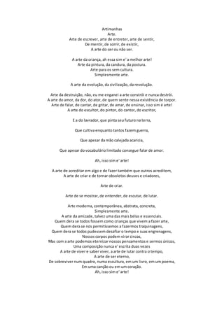 Artimanhas
Arte.
Arte de escrever, arte de entreter, arte de sentir,
De mentir, de sorrir, de existir,
A arte do ser ou não ser.
A arte da criança, ah essa sim e' a melhor arte!
Arte da pintura, da candura, da postura.
Arte para os sem cultura.
Simplesmente arte.
A arte da evolução, da civilização, da revolução.
Arte da destruição, não, eu me enganei a arte constrói e nunca destrói.
A arte do amor, da dor, do ator, de quem sente nessa existência de torpor.
Arte de falar, de cantar, de gritar, de amar, de ensinar, isso sim é arte!
A arte do escultor, do pintor, do cantor, do escritor,
E a do lavrador, que pinta seu futuro na terra,
Que cultiva enquanto tantos fazem guerra,
Que apesar da mão calejada acaricia,
Que apesar do vocabulário limitado consegue falar de amor.
Ah, isso sim e' arte!
A arte de acreditar em algo e de fazer também que outros acreditem,
A arte de criar e de tornar obsoletos deuses e criadores,
Arte de criar.
Arte de se mostrar, de entender, de escutar, de lutar.
Arte moderna, contemporânea, abstrata, concreta,
Simplesmente arte.
A arte da amizade, talvez uma das mais belas e essenciais.
Quem dera se todos fossem como crianças que vivem a fazer arte,
Quem dera se nos permitíssemos a fazermos traquinagens,
Quem dera se todos pudessem desafiar o tempo e suas engrenagens,
Nossos corpos podem virar cinzas,
Mas com a arte podemos eternizar nossos pensamentos e sermos únicos,
Uma composição nunca e' escrita duas vezes
A arte de viver e saber viver, a arte de lutar contra o tempo,
A arte de ser eterno,
De sobreviver num quadro, numa escultura, em um livro, em um poema,
Em uma canção ou em um coração.
Ah, isso sim e' arte!
 