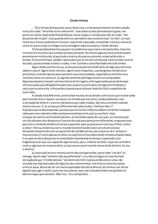 Círculo Vicioso
...“Sóo tempodiráquantas vezesdisse isso,e otempopermanece sempre calado,
nunca diznada.”Amanhã vai serdiferente”,mastodososdiaspermanecemiguais,me
percona rotina,esperando0 amanhãque nunca chegae o tempoque não diznada.“Um
diapretendomudar”,masquandoolhono calendárionãoencontroesse “umdia”,só vejo
númerose mesesandandoemcírculos,repetindoopassado,revestindo ofuturo,números
como os que euvejonorelógionumacontagemregressivaparao“tarde demais
Tentoparadoxalmenteesquecerosproblemasque vivemame perturbar,maseles
insistememme dizerque estarãosempre presente.Aomenosalgumacoisaestarásempre
presente emminhavida,jáque tudoo maisse dissipanosolvente universaldavida:o
tempo.Omesmotempo,caladoe apressadoque só me da a certezade estarsempre incerto
de tudo,questionandoatudoe o nada, e me “prende a umaliberdade cheiade limites
Agora andosozinhonarua, as pessoaspassamcorrendoatrás de algo que nemelas
sabemo que é.Agemcomo animais,agemcomomaquinas,usandogestosmecânicose
previsíveis,vivendo apenasparasaciaremsuasnecessidades,seguindoousomente seus
instintoscomoumcachorro, ou agindosomente pelalógicacomoumcomputador.
Algumaspassame lançam sorrisoscheiosde ferrugem, aferrugempelopassardotempo.
sorrisosquase que obrigatóriosparaelas,jáque só assimpara conseguiremdisfarçaro
vazioque as preenche,reforçandoamascaraque colocam tododia fútil e repetitivode
suas vidas.
A cidade estádiferente,construírammuitascoisasdesde aúltimavezque resolvi saltar
para fora de mime reparar umpouco no mundoque me cerca, mudoubastante,mas
a sensaçãode olhar é a mesma,até parece que nada mudou,sãomeussentidoslutando
contra meuser.É, ta umpouco diferentemasnadamudou.Confusonãoe'?
Vejopessoasse decompondo, pessoasque emminhainfânciaexibiamumbrilhoinvejável,
radiavamuma vidaaté entãoincompreensível pramim, poiseuerafeliz.Vejo
crianças de outrora se tornandoadultos,se tornandocopiasde seuspais,osmesmosque
um diaolharamcom desprezoe fizeramde tudopara pareceremdiferentes,enquantoseus
paiscom o medoda distânciafizeramopossível,parase pareceremcomseusfilhos.Como
a vidae' irônica,elabrincacom o mundotransformandotudonumcírculo vicioso.
deixandosempretudocomum gostinhode solidãoeterna,poisoque se vê e' sempre a
mesmacoisa,é comoapenasse olhar noespelhoouficaradmirandoretratosempoeirados.
E eu aqui vendotudopassarna velocidade estonteante dotempo,esperandouma
tragédiapra verque sou capaz de algumacoisa,que a vidafazsentido,e que seusentidoe'
rumo a algoque só eupossodizer,já que soueuquemmanda nesse tal de destino.Eusou
o destino.
Eu vejotudoassime mesmoassimnãoconsigomudar,quemsabe “um dia"eu
consiga.Quemsabe “amanhanão sejadiferente”,e eunãoconsigatirar essahorrível
sensaçãode que “é tarde demais” de dentrode mim e possaentãovivera vida,não
sentadonasarquibancadasda lógicaoudos sentimentos,masficarnomeiodocampo
entre as duas,deixarde ser um meroespectadordarotinaalheiae da minhae me tornar
alguémque age e sonha,que vive seusplanos,que vive enquantotodosmergulhamno
abismonegroque cavaram. Mas isso,“só o tempodirá `...
 