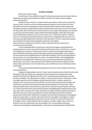 De Olhos Vendados
Dizemque o amor e'cego.
Eu acho que a morte tambémé cega.Ela vempara pessoasque nuncadeveriamnos
abandonar,pra pessoasque poderiammudaromundo,e do nada,recebemogolpe
certeirodasua foice.
Até parece que a morte e o cupidoresolveramvendarosolhosjuntos,apartirdai
saíram os dois,umacom sua foice levandoqualquervidaque cruze seucaminho,outro
atirandosuasflechasemqualquerumque estejaporperto.Parece umabrincadeirade
mau gosto,pessoasse apaixonamdonada,pessoasmorremdonada.E pra sersinceronão
sei de qual dos doiseutenhomaismedo,damorte ou do cupido,ambosparecemse divertir
a custas do sofrimentoalheio,ambosestãoinfinitamente ligados.Possoaté estarsendo
muitomórbidoporcomparar o amor com a morte,mas e' assimque eupenso.Todosos
diaseuencontravapessoasdeprimidasporcausade uma relaçãoque não deucerto,e às
vezespessoasdeprimidaspelamorte de umente queridoe oirônicoe'que pareciaque as
que estavamassimpelamorte de alguémsuperavammaisrápido.
vezesamorte e o cupidose encontrame fazemaspessoasmorrerempeloamor,
às vezesmorreremde amor.
Tenhocomparadotanto a morte com o amor por que agora a poucopercebi o
quantopassamosa amar mais quandoestamospróximosdamorte,tantofazse e' a nossa
ou de alguémque amamos.Sempre que amorte se aproximacomeçamosapercebere
admirardetalhesdavidaque outrora deixávamospassardesapercebido,coisassimplese
ao mesmotempomaissignificativasemmatériade existência,comooventosoprandoem
nossosrostos,o sol nosaquecendo,umsorriso,umapertode mão, uma boagargalhada,
um abraço de um amigoentre inúmerascoisas,que nemsequerparamosparapensaro
quantovale a penaviver,masquandovemosobrilhoda foice damorte chegar pertode
nossosolhos,parece que nosvemtudoà tona, poissualâminacorta as vendasque estava
aí até então.
É estranhocoisastão significativaspassaremporentre nossosdedose nósnemao
menosrepararmos.
Eu agora consigoreparar,mas já e' tarde,nesse momentoestouimóvelemumacama
de hospital,nãosintonada,mas vejopessoasque me conheceme pessoasde minha
famíliame olhandocomlágrimasnosolhos,e no meiodelasvejoduaspessoassorrindo,
de olhosvendados.Vejoclaramente ocupidoe a morte juntosoutravez.Enquantoa morte
se prepara para dar seuúltimogolpe ocupidotrata de mostrar a todoso quantome
amavam,e emmimvejoumaenorme flecha,me mostrandotudoque falei ate'agora,me
mostrandoo quantofui tolotoda minhavidame preocupandocomcoisasfúteis.Daria
tudopara podersentiroventooutravez,para sentiro quantome pode inspirarconfiança
um simplesapertode mão,paranovamente poderdargargalhadasao ladode pessoasque
amo,para sentiroquantoum simplesabraçode um amigoverdadeiropode mostrarque a
vidavale a penaser vividae que podemossuportartudoquandoestamosaoladode
pessoasque realmentese importamcoma gente,juroque dariatudopara ter enxergadoa
vidacom outrosolhos,oumelhor,pararealmente terenxergadoavida.Masjá e' tarde e
sintomeusolhosfraquejandoe jánão possonemao menosveros que sofrempormim.
É verdade,oamor e' cego,tambémnão me enganei,amorte e' cega,mas ao menosse
divertemcomisso,jáque todosnóssomoscegos e com issodeixamostudooque
realmente importapassardesapercebido,e sótiramosasvendasquandoe'tarde demais.
 