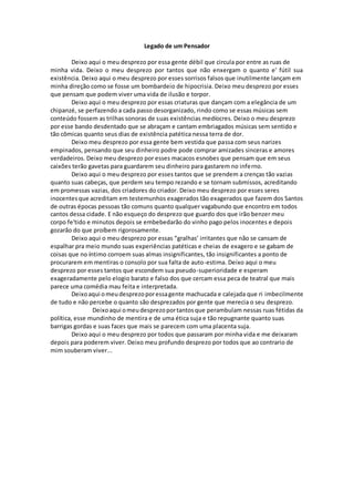 Legado de um Pensador
Deixo aqui o meu desprezo por essa gente débil que circula por entre as ruas de
minha vida. Deixo o meu desprezo por tantos que não enxergam o quanto e' fútil sua
existência. Deixo aqui o meu desprezo por esses sorrisos falsos que inutilmente lançam em
minha direção como se fosse um bombardeio de hipocrisia. Deixo meu desprezo por esses
que pensam que podem viver uma vida de ilusão e torpor.
Deixo aqui o meu desprezo por essas criaturas que dançam com a elegância de um
chipanzé, se perfazendo a cada passo desorganizado, rindo como se essas músicas sem
conteúdo fossem as trilhas sonoras de suas existências medíocres. Deixo o meu desprezo
por esse bando desdentado que se abraçam e cantam embriagados músicas sem sentido e
tão cômicas quanto seus dias de existência patética nessa terra de dor.
Deixo meu desprezo por essa gente bem vestida que passa com seus narizes
empinados, pensando que seu dinheiro podre pode comprar amizades sinceras e amores
verdadeiros. Deixo meu desprezo por esses macacos esnobes que pensam que em seus
caixões terão gavetas para guardarem seu dinheiro para gastarem no inferno.
Deixo aqui o meu desprezo por esses tantos que se prendem a crenças tão vazias
quanto suas cabeças, que perdem seu tempo rezando e se tornam submissos, acreditando
em promessas vazias, dos criadores do criador. Deixo meu desprezo por esses seres
inocentesque acreditam em testemunhos exagerados tão exagerados que fazem dos Santos
de outras épocas pessoas tão comuns quanto qualquer vagabundo que encontro em todos
cantos dessa cidade. E não esqueço do desprezo que guardo dos que irão benzer meu
corpo fe'tido e minutos depois se embebedarão do vinho pago pelos inocentes e depois
gozarão do que proíbem rigorosamente.
Deixo aqui o meu desprezo por essas “gralhas’ irritantes que não se cansam de
espalhar pra meio mundo suas experiências patéticas e cheias de exagero e se gabam de
coisas que no íntimo corroem suas almas insignificantes, tão insignificantes a ponto de
procurarem em mentiras o consolo por sua falta de auto-estima. Deixo aqui o meu
desprezo por esses tantos que escondem sua pseudo-superioridade e esperam
exageradamente pelo elogio barato e falso dos que cercam essa peca de teatral que mais
parece uma comédia mau feita e interpretada.
Deixoaqui omeudesprezoporessagente machucada e calejada que ri imbecilmente
de tudo e não percebe o quanto são desprezados por gente que merecia o seu desprezo.
Deixoaqui omeudesprezoportantosque perambulam nessas ruas fétidas da
política, esse mundinho de mentira e de uma ética suja e tão repugnante quanto suas
barrigas gordas e suas faces que mais se parecem com uma placenta suja.
Deixo aqui o meu desprezo por todos que passaram por minha vida e me deixaram
depois para poderem viver. Deixo meu profundo desprezo por todos que ao contrario de
mim souberam viver...
 