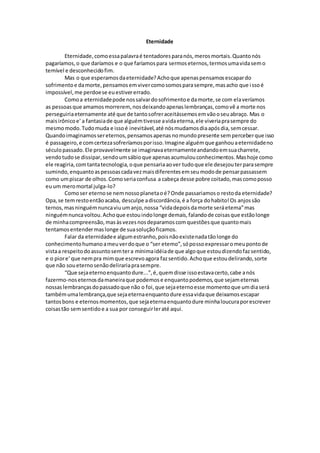 Eternidade
Eternidade,comoessapalavraé tentadoresparanós,merosmortais.Quantonós
pagaríamos,o que daríamos e o que faríamospara sermoseternos,termosumavidasemo
temível e desconhecidofim.
Mas o que esperamosdaeternidade?Achoque apenaspensamosescapardo
sofrimentoe damorte,pensamosemvivercomosomosparasempre,masacho que issoé
impossível,me perdoese euestivererrado.
Comoa eternidadepode nossalvardosofrimentoe damorte,se com elaveríamos
as pessoasque amamosmorrerem,nosdeixandoapenaslembranças,comovê a morte nos
perseguiriaeternamente até que de tantosofreraceitássemosemvãooseuabraço. Mas o
maisirônicoe' a fantasiade que alguémtivesse avidaeterna,ele viveriaprasempre do
mesmomodo.Tudomuda e issoé inevitável,até nósmudamosdiaapósdia,semcessar.
Quandoimaginamossereternos,pensamosapenasnomundopresente semperceberque isso
é passageiro,e comcertezasofreríamosporisso.Imagine alguémque ganhouaeternidadeno
séculopassado.Ele provavelmente se imaginavaeternamenteandandoemsuacharrete,
vendotudose dissipar,sendoumsábioque apenasacumulouconhecimentos.Mashoje como
ele reagiria,comtantatecnologia,oque pensariaaover tudoque ele desejouterparasempre
sumindo,enquantoaspessoascadavezmaisdiferentesemseumodode pensarpassassem
como umpiscar de olhos.Comoseriaconfusa a cabeça desse pobre coitado,mascomoposso
euum meromortal julga-lo?
Comoser eternose nemnossoplanetaoé?Onde passariamoso restoda eternidade?
Opa,se temrestoentãoacaba, desculpe adiscordância,é a força dohabito!Os anjossão
ternos,masninguémnuncaviuumanjo,nossa “vidadepoisdamorte seráetema”mas
ninguémnuncavoltou.Achoque estouindolonge demais,falandode coisasque estãolonge
de minhacompreensão,masàsvezesnosdeparamoscomquestõesque quantomais
tentamosentendermaslonge de suasoluçãoficamos.
Falar da eternidadee algumestranho,poisnãoexistenadatãolonge do
conhecimentohumanoameuverdoque o “ser etemo”,sópossoexpressaromeupontode
vistaa respeitodoassuntosemtera mínimaidéiade que algoque estoudizendofazsentido,
e o piore' que nempra mimque escrevoagora fazsentido.Achoque estoudelirando,sorte
que não soueternosenãodelirariaprasempre.
“Que sejaeternoenquantodure...”,é,quemdisse issoestavacerto,cabe anós
fazermo-noseternosdamaneiraque podemose enquantopodemos,que sejameternas
nossaslembrançasdopassadoque não o foi,que sejaeternoesse momentoque umdiaserá
tambémumalembrança,que sejaeternaenquantodure essavidaque deixamosescapar
tantosbons e eternosmomentos,que sejaeternaenquantodure minhaloucuraporescrever
coisastão semsentidoe a sua por conseguirleraté aqui.
 