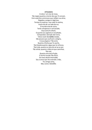 A Fronteira
A vida e' um mar de rosas,
Tão negras quanto a mente dos que Te cercam,
Com espinhos venenosos que ra59am sua alma,
Regadas a sangue e Lágrimas,
Tentam te explicar, mas nada Te acalma,
Você esta de um lado da rua,
O mundo está de outro,
Tente ultrapassar e será pisado,
Veja como fe olham,
O quanto seu egoísmo é ressaltado,
Compaixão e atenção são ironia,
Talvez você não tenha notado,
São poucos que usufruem a alegria,
E essa alegria e' Tão certa
Quanto a flecha que Te acerfa,
Tão límpida quanto a água que te refresca,
Tão linda, quanto os raios de sol ao se por,
Tão sólida, quanto o chão em que caminhas,
Tão real,
Quanto uma mera ficção,
E nesªre mundo Tão cheio,
Em meio desfa imensidão,
Sou o único que lhe estende a mão,
Teu amigo certo,
Meu nome: SOLIDÃO.
 