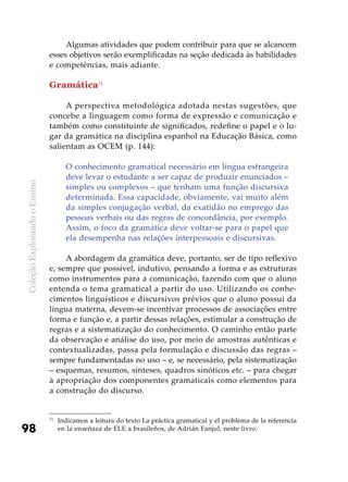ColeçãoExplorandooEnsino
98
Algumas atividades que podem contribuir para que se alcancem
esses objetivos serão exemplificadas na seção dedicada às habilidades
e competências, mais adiante.
Gramática11
A perspectiva metodológica adotada nestas sugestões, que
concebe a linguagem como forma de expressão e comunicação e
também como constituinte de significados, redefine o papel e o lu-
gar da gramática na disciplina espanhol na Educação Básica, como
salientam as OCEM (p. 144):
O conhecimento gramatical necessário em língua estrangeira
deve levar o estudante a ser capaz de produzir enunciados –
simples ou complexos – que tenham uma função discursiva
determinada. Essa capacidade, obviamente, vai muito além
da simples conjugação verbal, da exatidão no emprego das
pessoas verbais ou das regras de concordância, por exemplo.
Assim, o foco da gramática deve voltar-se para o papel que
ela desempenha nas relações interpessoais e discursivas.
A abordagem da gramática deve, portanto, ser de tipo reflexivo
e, sempre que possível, indutivo, pensando a forma e as estruturas
como instrumentos para a comunicação, fazendo com que o aluno
entenda o tema gramatical a partir do uso. Utilizando os conhe-
cimentos linguísticos e discursivos prévios que o aluno possui da
língua materna, devem-se incentivar processos de associações entre
forma e função e, a partir dessas relações, estimular a construção de
regras e a sistematização do conhecimento. O caminho então parte
da observação e análise do uso, por meio de amostras autênticas e
contextualizadas, passa pela formulação e discussão das regras –
sempre fundamentadas no uso – e, se necessário, pela sistematização
– esquemas, resumos, sínteses, quadros sinóticos etc. – para chegar
à apropriação dos componentes gramaticais como elementos para
a construção do discurso.
11
	Indicamos a leitura do texto La práctica gramatical y el problema de la referencia
en la enseñaza de ELE a brasileños, de Adrián Fanjul, neste livro.
 