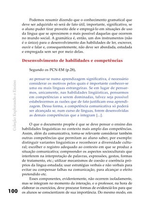 ColeçãoExplorandooEnsino
100
Podemos resumir dizendo que o conhecimento gramatical que
deve ser adquirido só será de fato útil, importante, significativo, se
o aluno puder tirar proveito dele e empregá-lo em situações de uso
da língua que se aproximem o mais possível daquelas que ocorrem
no mundo social. A gramática é, então, um dos instrumentos (não
é o único) para o desenvolvimento das habilidades de ler, escrever,
ouvir e falar e, consequentemente, não deve ser abordada, estudada
e empregada sem ser por meio delas.
Desenvolvimento de habilidades e competências
Segundo os PCN-EM (p.28),
ao pensar-se numa aprendizagem significativa, é necessário
considerar os motivos pelos quais é importante conhecer-se
uma ou mais línguas estrangeiras. Se em lugar de pensar-
mos, unicamente, nas habilidades lingüísticas, pensarmos
em competências a serem dominadas, talvez seja possível
estabelecermos as razões que de fato justificam essa aprendi-
zagem. Dessa forma, a competência comunicativa só poderá
ser alcançada se, num curso de línguas, forem desenvolvidas
as demais competências que a integram [...].
O que o documento propõe é que se deve pensar o ensino das
habilidades linguísticas no contexto mais amplo das competências.
Assim, além da comunicativa, torna-se relevante considerar também
outras competências que permitam ao aluno saber, por exemplo:
distinguir variantes linguísticas e reconhecer a diversidade cultu-
ral; escolher o registro adequado ao contexto em que se produz a
situação comunicativa; compreender os aspectos socioculturais que
interferem na interpretação de palavras, expressões, gestos, formas
de tratamento, etc.; utilizar mecanismos de coesão e coerência pró-
prios da língua estudada; usar estratégias verbais e não verbais para
evitar ou compensar falhas na comunicação, para alcançar o efeito
pretendido etc.
Esses componentes, evidentemente, não ocorrem isoladamente,
mas se integram no momento da interação, e o professor, na hora de
elaborar os exercícios, deve procurar formas de evidenciá-los para que
os alunos se conscientizem de sua importância. Do mesmo modo, em
 