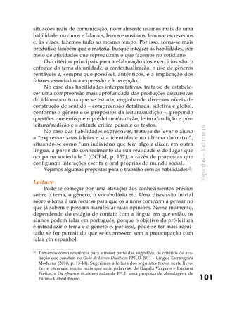 101
Espanhol–Volume16
situações reais de comunicação, normalmente usamos mais de uma
habilidade: ouvimos e falamos, lemos e ouvimos, lemos e escrevemos
e, às vezes, fazemos tudo ao mesmo tempo. Por isso, torna-se mais
produtivo também que o material busque integrar as habilidades, por
meio de atividades que reproduzam o que fazemos no cotidiano.
Os critérios principais para a elaboração dos exercícios são: o
enfoque do tema da unidade, a contextualização, o uso de gêneros
rentáveis e, sempre que possível, autênticos, e a implicação dos
fatores associados à expressão e à recepção.
No caso das habilidades interpretativas, trata-se de estabele-
cer uma compreensão mais aprofundada das produções discursivas
do idioma/cultura que se estuda, englobando diversos níveis de
construção de sentido – compreensão detalhada, seletiva e global,
conforme o gênero e os propósitos da leitura/audição –, propondo
questões que enfoquem pré-leitura/audição, leitura/audição e pós-
leitura/audição e a atitude crítica perante os textos.
No caso das habilidades expressivas, trata-se de levar o aluno
a “expressar suas ideias e sua identidade no idioma do outro”,
situando-se como “um indivíduo que tem algo a dizer, em outra
língua, a partir do conhecimento da sua realidade e do lugar que
ocupa na sociedade.” (OCEM, p. 152), através de propostas que
configurem interações escrita e oral próprias do mundo social.
Vejamos algumas propostas para o trabalho com as habilidades12
:
Leitura
Pode-se começar por uma ativação dos conhecimentos prévios
sobre o tema, o gênero, o vocabulário etc. Uma discussão inicial
sobre o tema é um recurso para que os alunos comecem a pensar no
que já sabem e possam manifestar suas opiniões. Nesse momento,
dependendo do estágio de contato com a língua em que estão, os
alunos podem falar em português, porque o objetivo da pré-leitura
é introduzir o tema e o gênero e, por isso, pode-se ter mais resul-
tado se for permitido que se expressem sem a preocupação com
falar em espanhol.
12
	Tomamos como referência para a maior parte das sugestões, os critérios de ava-
liação que constam no Guia de Livros Didáticos PNLD 2011 – Língua Estrangeira
Moderna (2010, p. 13-19). Sugerimos a leitura dos seguintes textos neste livro:
Ler e escrever: muito mais que unir palavras, de Dayala Vargens e Luciana
Freitas, e Os gêneros orais em aulas de E/LE: uma proposta de abordagem, de
Fátima Cabral Bruno.
 