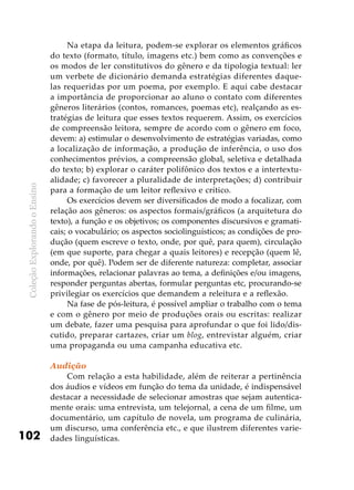 ColeçãoExplorandooEnsino
102
Na etapa da leitura, podem-se explorar os elementos gráficos
do texto (formato, título, imagens etc.) bem como as convenções e
os modos de ler constitutivos do gênero e da tipologia textual: ler
um verbete de dicionário demanda estratégias diferentes daque-
las requeridas por um poema, por exemplo. E aqui cabe destacar
a importância de proporcionar ao aluno o contato com diferentes
gêneros literários (contos, romances, poemas etc), realçando as es-
tratégias de leitura que esses textos requerem. Assim, os exercícios
de compreensão leitora, sempre de acordo com o gênero em foco,
devem: a) estimular o desenvolvimento de estratégias variadas, como
a localização de informação, a produção de inferência, o uso dos
conhecimentos prévios, a compreensão global, seletiva e detalhada
do texto; b) explorar o caráter polifônico dos textos e a intertextu-
alidade; c) favorecer a pluralidade de interpretações; d) contribuir
para a formação de um leitor reflexivo e crítico.
Os exercícios devem ser diversificados de modo a focalizar, com
relação aos gêneros: os aspectos formais/gráficos (a arquitetura do
texto), a função e os objetivos; os componentes discursivos e gramati-
cais; o vocabulário; os aspectos sociolinguísticos; as condições de pro-
dução (quem escreve o texto, onde, por quê, para quem), circulação
(em que suporte, para chegar a quais leitores) e recepção (quem lê,
onde, por quê). Podem ser de diferente natureza: completar, associar
informações, relacionar palavras ao tema, a definições e/ou imagens,
responder perguntas abertas, formular perguntas etc, procurando-se
privilegiar os exercícios que demandem a releitura e a reflexão.
Na fase de pós-leitura, é possível ampliar o trabalho com o tema
e com o gênero por meio de produções orais ou escritas: realizar
um debate, fazer uma pesquisa para aprofundar o que foi lido/dis-
cutido, preparar cartazes, criar um blog, entrevistar alguém, criar
uma propaganda ou uma campanha educativa etc.
Audição
Com relação a esta habilidade, além de reiterar a pertinência
dos áudios e vídeos em função do tema da unidade, é indispensável
destacar a necessidade de selecionar amostras que sejam autentica-
mente orais: uma entrevista, um telejornal, a cena de um filme, um
documentário, um capítulo de novela, um programa de culinária,
um discurso, uma conferência etc., e que ilustrem diferentes varie-
dades linguísticas.
 