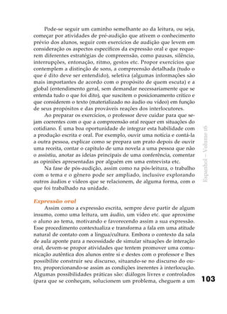 103
Espanhol–Volume16
Pode-se seguir um caminho semelhante ao da leitura, ou seja,
começar por atividades de pré-audição que ativem o conhecimento
prévio dos alunos, seguir com exercícios de audição que levem em
consideração os aspectos específicos da expressão oral e que reque-
rem diferentes estratégias de compreensão, como pausas, silêncio,
interrupções, entonação, ritmo, gestos etc. Propor exercícios que
contemplem a distinção de sons, a compreensão detalhada (tudo o
que é dito deve ser entendido), seletiva (algumas informações são
mais importantes de acordo com o propósito de quem escuta) e a
global (entendimento geral, sem demandar necessariamente que se
entenda tudo o que foi dito), que suscitem o posicionamento crítico e
que considerem o texto (materializado no áudio ou vídeo) em função
de seus propósitos e das prováveis reações dos interlocutores.
Ao preparar os exercícios, o professor deve cuidar para que se-
jam coerentes com o que a compreensão oral requer em situações do
cotidiano. É uma boa oportunidade de integrar esta habilidade com
a produção escrita e oral. Por exemplo, ouvir uma notícia e contá-la
a outra pessoa, explicar como se prepara um prato depois de ouvir
uma receita, contar o capítulo de uma novela a uma pessoa que não
o assistiu, anotar as ideias principais de uma conferência, comentar
as opiniões apresentadas por alguém em uma entrevista etc.
Na fase de pós-audição, assim como na pós-leitura, o trabalho
com o tema e o gênero pode ser ampliado, inclusive explorando
outros áudios e vídeos que se relacionem, de alguma forma, com o
que foi trabalhado na unidade.
Expressão oral
Assim como a expressão escrita, sempre deve partir de algum
insumo, como uma leitura, um áudio, um vídeo etc. que aproxime
o aluno ao tema, motivando e favorecendo assim a sua expressão.
Esse procedimento contextualiza e transforma a fala em uma atitude
natural de contato com a língua/cultura. Embora o contexto da sala
de aula aponte para a necessidade de simular situações de interação
oral, devem-se propor atividades que tentem promover uma comu-
nicação autêntica dos alunos entre si e destes com o professor e lhes
possibilite construir seu discurso, situando-se no discurso do ou-
tro, proporcionando-se assim as condições inerentes à interlocução.
Algumas possibilidades práticas são: diálogos livres e controlados
(para que se conheçam, solucionem um problema, cheguem a um
 