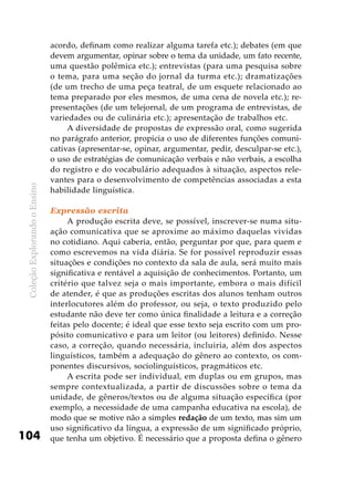ColeçãoExplorandooEnsino
104
acordo, definam como realizar alguma tarefa etc.); debates (em que
devem argumentar, opinar sobre o tema da unidade, um fato recente,
uma questão polêmica etc.); entrevistas (para uma pesquisa sobre
o tema, para uma seção do jornal da turma etc.); dramatizações
(de um trecho de uma peça teatral, de um esquete relacionado ao
tema preparado por eles mesmos, de uma cena de novela etc.); re-
presentações (de um telejornal, de um programa de entrevistas, de
variedades ou de culinária etc.); apresentação de trabalhos etc.
A diversidade de propostas de expressão oral, como sugerida
no parágrafo anterior, propicia o uso de diferentes funções comuni-
cativas (apresentar-se, opinar, argumentar, pedir, desculpar-se etc.),
o uso de estratégias de comunicação verbais e não verbais, a escolha
do registro e do vocabulário adequados à situação, aspectos rele-
vantes para o desenvolvimento de competências associadas a esta
habilidade linguística.
Expressão escrita
A produção escrita deve, se possível, inscrever-se numa situ-
ação comunicativa que se aproxime ao máximo daquelas vividas
no cotidiano. Aqui caberia, então, perguntar por que, para quem e
como escrevemos na vida diária. Se for possível reproduzir essas
situações e condições no contexto da sala de aula, será muito mais
significativa e rentável a aquisição de conhecimentos. Portanto, um
critério que talvez seja o mais importante, embora o mais difícil
de atender, é que as produções escritas dos alunos tenham outros
interlocutores além do professor, ou seja, o texto produzido pelo
estudante não deve ter como única finalidade a leitura e a correção
feitas pelo docente; é ideal que esse texto seja escrito com um pro-
pósito comunicativo e para um leitor (ou leitores) definido. Nesse
caso, a correção, quando necessária, incluiria, além dos aspectos
linguísticos, também a adequação do gênero ao contexto, os com-
ponentes discursivos, sociolinguísticos, pragmáticos etc.
A escrita pode ser individual, em duplas ou em grupos, mas
sempre contextualizada, a partir de discussões sobre o tema da
unidade, de gêneros/textos ou de alguma situação específica (por
exemplo, a necessidade de uma campanha educativa na escola), de
modo que se motive não a simples redação de um texto, mas sim um
uso significativo da língua, a expressão de um significado próprio,
que tenha um objetivo. É necessário que a proposta defina o gênero
 