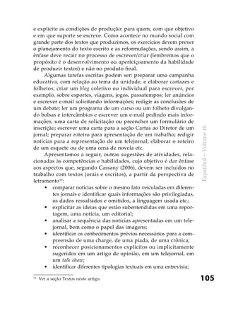 105
Espanhol–Volume16
e explicite as condições de produção: para quem, com que objetivo
e em que suporte se escreve. Como acontece no mundo social com
grande parte dos textos que produzimos, os exercícios devem prever
o planejamento do texto escrito e as reformulações, sendo assim, a
ênfase deve recair no processo de escrever/criar (lembremos que o
propósito é o desenvolvimento ou aperfeiçoamento da habilidade
de produzir textos) e não no produto final.
Algumas tarefas escritas podem ser: preparar uma campanha
educativa, com relação ao tema da unidade, e elaborar cartazes e
folhetos; criar um blog coletivo ou individual para escrever, por
exemplo, sobre esportes, viagens, jogos, passatempos; ler anúncios
e escrever e-mail solicitando informações; redigir as conclusões de
um debate; ler um programa de um curso ou um folheto divulgan-
do bolsas e intercâmbios e escrever um e-mail pedindo mais infor-
mações, uma carta de solicitação ou preencher um formulário de
inscrição; escrever uma carta para a seção Cartas ao Diretor de um
jornal; preparar roteiro para apresentação de um trabalho; redigir
notícias para a representação de um telejornal; elaborar o roteiro
de um esquete ou de uma cena de novela etc.
Apresentamos a seguir, outras sugestões de atividades, rela-
cionadas às competências e habilidades, cujo objetivo é dar ênfase
aos aspectos que, segundo Cassany (2006), devem ser incluídos no
trabalho com textos (orais e escritos), a partir da perspectiva de
letramento13
:
comparar notícias sobre o mesmo fato veiculadas em diferen-•	
tes jornais e identificar quais informações são privilegiadas,
os dados ressaltados e omitidos, a linguagem usada etc.;
explicitar as ideias que estão subentendidas em uma repor-•	
tagem, uma notícia, um editorial;
analisar a sequência das notícias apresentadas em um tele-•	
jornal, bem como o papel das imagens;
identificar os conhecimentos prévios necessários para a com-•	
preensão de uma charge, de uma piada, de uma crônica;
reconhecer posicionamentos explícitos ou implicitamente•	
sugeridos em um artigo de opinião, em um telejornal, em
um talk show;
identificar diferentes tipologias textuais em uma entrevista;•	
13
	Ver a seção Textos neste artigo.
 