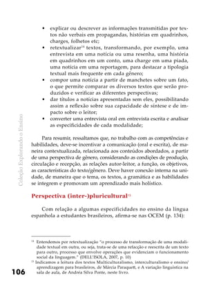 ColeçãoExplorandooEnsino
106
explicar ou descrever as informações transmitidas por tex-•	
tos não verbais em propagandas, histórias em quadrinhos,
charges, folhetos etc;
retextualizar•	 14
textos, transformando, por exemplo, uma
entrevista em uma notícia ou uma resenha, uma história
em quadrinhos em um conto, uma charge em uma piada,
uma notícia em uma reportagem, para destacar a tipologia
textual mais frequente em cada gênero;
compor uma notícia a partir de manchetes sobre um fato,•	
o que permite comparar os diversos textos que serão pro-
duzidos e verificar as diferentes perspectivas;
dar títulos a notícias apresentadas sem eles, possibilitando•	
assim a reflexão sobre sua capacidade de síntese e de im-
pacto sobre o leitor;
converter uma entrevista oral em entrevista escrita e analisar•	
as especificidades de cada modalidade;
Para resumir, ressaltamos que, no trabalho com as competências e
habilidades, deve-se incentivar a comunicação (oral e escrita), de ma-
neira contextualizada, relacionada aos conteúdos abordados, a partir
de uma perspectiva de gênero, considerando as condições de produção,
circulação e recepção, as relações autor-leitor, a função, os objetivos,
as características do texto/gênero. Deve haver conexão interna na uni-
dade, de maneira que o tema, os textos, a gramática e as habilidades
se integrem e promovam um aprendizado mais holístico.
Perspectiva (inter-)pluricultural15
Com relação a algumas especificidades no ensino da língua
espanhola a estudantes brasileiros, afirma-se nas OCEM (p. 134):
14
Entendemos por retextualização “o processo de transformação de uma modali-
dade textual em outra, ou seja, trata-se de uma refacção e reescrita de um texto
para outro, processo que envolve operações que evidenciam o funcionamento
social da linguagem.” (DELL’ISOLA, 2007, p. 10)
15
Indicamos a leitura dos textos Multiculturalismo, interculturalismo e ensino/
aprendizagem para brasileiros, de Márcia Paraquett, e A variação linguística na
sala de aula, de Andréa Silva Ponte, neste livro.
 