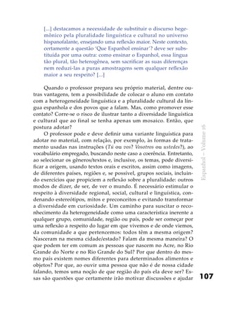 107
Espanhol–Volume16
[...] destacamos a necessidade de substituir o discurso hege-
mônico pela pluralidade linguística e cultural no universo
hispanofalante, ensejando uma reflexão maior. Neste contexto,
certamente a questão ‘Que Espanhol ensinar’? deve ser subs-
tituída por uma outra: como ensinar o Espanhol, essa língua
tão plural, tão heterogênea, sem sacrificar as suas diferenças
nem reduzi-las a puras amostragens sem qualquer reflexão
maior a seu respeito? [...]
Quando o professor prepara seu próprio material, dentre ou-
tras vantagens, tem a possibilidade de colocar o aluno em contato
com a heterogeneidade linguística e a pluralidade cultural da lín-
gua espanhola e dos povos que a falam. Mas, como promover esse
contato? Corre-se o risco de ilustrar tanto a diversidade linguística
e cultural que ao final se tenha apenas um mosaico. Então, que
postura adotar?
O professor pode e deve definir uma variante linguística para
adotar no material, com relação, por exemplo, às formas de trata-
mento usadas nas instruções (Tú ou vos? Vosotros ou ustedes?), ao
vocabulário empregado, buscando neste caso a coerência. Entretanto,
ao selecionar os gêneros/textos e, inclusive, os temas, pode diversi-
ficar a origem, usando textos orais e escritos, assim como imagens,
de diferentes países, regiões e, se possível, grupos sociais, incluin-
do exercícios que propiciem a reflexão sobre a pluralidade: outros
modos de dizer, de ser, de ver o mundo. É necessário estimular o
respeito à diversidade regional, social, cultural e linguística, con-
denando estereótipos, mitos e preconceitos e evitando transformar
a diversidade em curiosidade. Um caminho para suscitar o reco-
nhecimento da heterogeneidade como uma característica inerente a
qualquer grupo, comunidade, região ou país, pode ser começar por
uma reflexão a respeito do lugar em que vivemos e de onde viemos,
da comunidade a que pertencemos: todos têm a mesma origem?
Nasceram na mesma cidade/estado? Falam da mesma maneira? O
que podem ter em comum as pessoas que nascem no Acre, no Rio
Grande do Norte e no Rio Grande do Sul? Por que dentro do mes-
mo país existem nomes diferentes para determinados alimentos e
objetos? Por que, ao ouvir uma pessoa que não é de nossa cidade
falando, temos uma noção de que região do país ela deve ser? Es-
sas são questões que certamente irão motivar discussões e ajudar
 