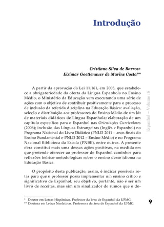 9
Espanhol–Volume16
Introdução
A partir da aprovação da Lei 11.161, em 2005, que estabele-
ce a obrigatoriedade da oferta da Língua Espanhola no Ensino
Médio, o Ministério da Educação vem executando uma série de
ações com o objetivo de contribuir positivamente para o processo
de inclusão da referida disciplina na Educação Básica: avaliação,
seleção e distribuição aos professores do Ensino Médio de um kit
de materiais didáticos de Língua Espanhola; elaboração de um
capítulo específico para o Espanhol nas Orientações Curriculares
(2006); inclusão das Línguas Estrangeiras (Inglês e Espanhol) no
Programa Nacional do Livro Didático (PNLD 2011 – anos finais do
Ensino Fundamental e PNLD 2012 – Ensino Médio) e no Programa
Nacional Biblioteca da Escola (PNBE), entre outras. A presente
obra constitui mais uma dessas ações positivas, na medida em
que pretende oferecer ao professor de Espanhol caminhos para
reflexões teórico-metodológicas sobre o ensino desse idioma na
Educação Básica.
O propósito desta publicação, assim, é indicar possíveis ro-
tas para que o professor possa implementar um ensino crítico e
significativo de Espanhol; seu objetivo, portanto, não é ser um
livro de receitas, mas sim um sinalizador de rumos que o do-
Cristiano Silva de Barros∗
Elzimar Goettenauer de Marins Costa**
*	 Doutor em Letras Hispânicas. Professor da área de Espanhol da UFMG.
**	 Doutora em Letras Neolatinas. Professora da área de Espanhol da UFMG.
 