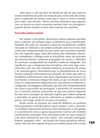 109
Espanhol–Volume16
Além disso, a LM não deve ser banida da sala de aula, pois em
muitos momentos ela pode ser essencial para a discussão dos temas,
para a explicação de tarefas e para que o aluno se sinta à vontade
para expor suas dúvidas. Talvez uma boa alternativa seja negociar
com os alunos em quais momentos podem falar em português e
quando devem esforçar-se para falar somente em espanhol.
Interdisciplinaridade
Em relação a este ponto, deixaremos apenas algumas questões
para a reflexão: em primeiro lugar, acreditamos que a interdiscipli-
naridade não pode ser iniciativa isolada de um professor, também
não pode ser reduzida a um projeto realizado uma vez no ano, mais
como uma obrigatoriedade do que como uma iniciativa espontâ-
nea. Em segundo lugar, como decorrência das afirmações anterio-
res, entendemos o diálogo entre as disciplinas como um princípio
que deveria orientar a proposta pedagógica da escola e a definição
do currículo, assegurando um trabalho realmente integrado. Isso
significaria que a integração das disciplinas não seria algo extra-
curricular, mas sim uma condição intrínseca ao processo de ensino
e de aprendizagem e demandaria que os planejamentos de curso
fossem realizados efetivamente em conjunto, de modo que todas as
disciplinas conformassem uma única engrenagem que pusesse em
movimento a formação integral do aluno, já que no mundo social
todos os conhecimentos adquiridos por uma pessoa se imbricam e
configuram sua bagagem intelectual, que não está compartimentada
em áreas (a gavetinha do português, o gavetinha da matemática
etc.). Contudo, estamos conscientes de que essa postura depende
de uma nova concepção de educação regular que, embora proposta
e defendida no plano da teoria, sobretudo no âmbito acadêmico,
parece estar longe ainda de ser posta em prática.
Sendo assim, ao planejar seu material didático, na ausência
dessa perspectiva interdisciplinar quase utópica, resta a alternati-
va (também importante) de buscar individualmente as disciplinas
e os professores com os quais seja possível realizar um trabalho
minimamente articulado. Essa articulação pode ser mais exequível
com umas matérias do que com outras – por exemplo: português,
história, geografia, artes – em função dos temas geradores selecio-
nados, mas isso não impede de procurar também pontos de contato
 
