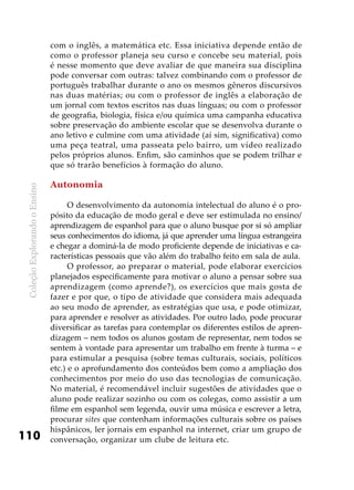 ColeçãoExplorandooEnsino
110
com o inglês, a matemática etc. Essa iniciativa depende então de
como o professor planeja seu curso e concebe seu material, pois
é nesse momento que deve avaliar de que maneira sua disciplina
pode conversar com outras: talvez combinando com o professor de
português trabalhar durante o ano os mesmos gêneros discursivos
nas duas matérias; ou com o professor de inglês a elaboração de
um jornal com textos escritos nas duas línguas; ou com o professor
de geografia, biologia, física e/ou química uma campanha educativa
sobre preservação do ambiente escolar que se desenvolva durante o
ano letivo e culmine com uma atividade (aí sim, significativa) como
uma peça teatral, uma passeata pelo bairro, um vídeo realizado
pelos próprios alunos. Enfim, são caminhos que se podem trilhar e
que só trarão benefícios à formação do aluno.
Autonomia
O desenvolvimento da autonomia intelectual do aluno é o pro-
pósito da educação de modo geral e deve ser estimulada no ensino/
aprendizagem de espanhol para que o aluno busque por si só ampliar
seus conhecimentos do idioma, já que aprender uma língua estrangeira
e chegar a dominá-la de modo proficiente depende de iniciativas e ca-
racterísticas pessoais que vão além do trabalho feito em sala de aula.
O professor, ao preparar o material, pode elaborar exercícios
planejados especificamente para motivar o aluno a pensar sobre sua
aprendizagem (como aprende?), os exercícios que mais gosta de
fazer e por que, o tipo de atividade que considera mais adequada
ao seu modo de aprender, as estratégias que usa, e pode otimizar,
para aprender e resolver as atividades. Por outro lado, pode procurar
diversificar as tarefas para contemplar os diferentes estilos de apren-
dizagem – nem todos os alunos gostam de representar, nem todos se
sentem à vontade para apresentar um trabalho em frente à turma – e
para estimular a pesquisa (sobre temas culturais, sociais, políticos
etc.) e o aprofundamento dos conteúdos bem como a ampliação dos
conhecimentos por meio do uso das tecnologias de comunicação.
No material, é recomendável incluir sugestões de atividades que o
aluno pode realizar sozinho ou com os colegas, como assistir a um
filme em espanhol sem legenda, ouvir uma música e escrever a letra,
procurar sites que contenham informações culturais sobre os países
hispânicos, ler jornais em espanhol na internet, criar um grupo de
conversação, organizar um clube de leitura etc.
 
