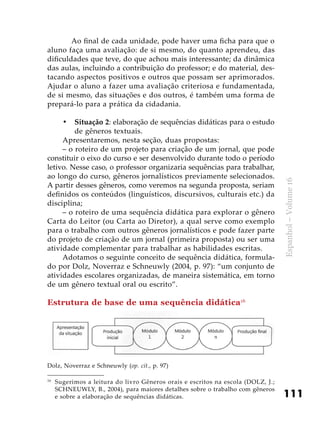 111
Espanhol–Volume16
	 Ao final de cada unidade, pode haver uma ficha para que o
aluno faça uma avaliação: de si mesmo, do quanto aprendeu, das
dificuldades que teve, do que achou mais interessante; da dinâmica
das aulas, incluindo a contribuição do professor; e do material, des-
tacando aspectos positivos e outros que possam ser aprimorados.
Ajudar o aluno a fazer uma avaliação criteriosa e fundamentada,
de si mesmo, das situações e dos outros, é também uma forma de
prepará-lo para a prática da cidadania.
Situação 2•	 : elaboração de sequências didáticas para o estudo
de gêneros textuais.
Apresentaremos, nesta seção, duas propostas:
– o roteiro de um projeto para criação de um jornal, que pode
constituir o eixo do curso e ser desenvolvido durante todo o período
letivo. Nesse caso, o professor organizaria sequências para trabalhar,
ao longo do curso, gêneros jornalísticos previamente selecionados.
A partir desses gêneros, como veremos na segunda proposta, seriam
definidos os conteúdos (linguísticos, discursivos, culturais etc.) da
disciplina;
– o roteiro de uma sequência didática para explorar o gênero
Carta do Leitor (ou Carta ao Diretor), a qual serve como exemplo
para o trabalho com outros gêneros jornalísticos e pode fazer parte
do projeto de criação de um jornal (primeira proposta) ou ser uma
atividade complementar para trabalhar as habilidades escritas.
Adotamos o seguinte conceito de sequência didática, formula-
do por Dolz, Noverraz e Schneuwly (2004, p. 97): “um conjunto de
atividades escolares organizadas, de maneira sistemática, em torno
de um gênero textual oral ou escrito”.
Estrutura de base de uma sequência didática16
16
	 Sugerimos a leitura do livro Gêneros orais e escritos na escola (DOLZ, J.;
SCHNEUWLY, B., 2004), para maiores detalhes sobre o trabalho com gêneros
e sobre a elaboração de sequências didáticas.
Dolz, Noverraz e Schneuwly (op. cit., p. 97)
 