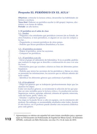 ColeçãoExplorandooEnsino
112
Proyecto EL PERIÓDICO EN EL AULA17
Objetivos: estimular la lectura crítica; desarrollar las habilidades de
lectura y escritura.
Tarea final: Elaborar un periódico escolar (o del grupo): impreso, elec-
trónico o en forma de tablón.
Período: un año lectivo.
1- El periódico en el salón de clase
1.1 - Sondeo
- Preguntar a los estudiantes qué periódicos conocen (de su Estado, de
otros Estados), si leen periódicos, si alguien en su casa los compra y
los lee…
- Preguntarles si conocen periódicos de otros países.
- Pedirles que lleven periódicos (brasileños) a la clase.
1.2 – El periódico en manos
- Hojear el periódico, mirar las secciones.
- Comparar los periódicos.
1.3 – El periódico a un clic
- Llevar al grupo al Laboratorio de Informática. Si no es posible, pedirles
que realicen la etapa que se describe a continuación en casa o en una
lan house.
- Orientarlos para que accedan a diarios en línea de diferentes países
hispánicos.
- Pedirles que miren las secciones de los periódicos y fíjense en cómo
se presentan las informaciones, los recursos que se utilizan además del
texto verbal.
- Identificar los diferentes géneros que conforman el periódico.
1.4- ¡A los géneros!
- Elegir los géneros que se trabajarán (preferentemente dejar que los
alumnos los elijan)
Como son muchos géneros, se recomienda la selección de los que pue-
dan ser más rentables para la lectura crítica y la producción escrita.
Sugerencias: noticia, reportaje, editorial, columna de opinión, entrevista,
carta del lector, perfil, viñeta, etc.
- Estudiar / explotar los géneros
Esa etapa se la puede llevar a cabo en equipos, con la orientación del
profesor. Sin embargo, es recomendable estudiarlos entre todos, durante
el año lectivo, así el profesor puede diseñar una secuencia didáctica
para cada género.
17
	Apresentamos os roteiros em espanhol tal como foram concebidos para a apresen-
tação no VII Encuentro de Profesionales de Español de Minas Gerais / II Seminário
APEMG, realizado em Belo Horizonte, nos dias 15 e 16 de maio de 2010.
 
