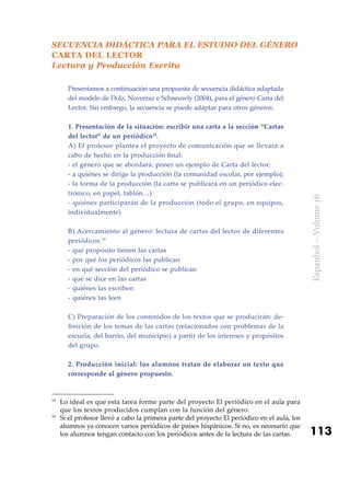 113
Espanhol–Volume16
SECUENCIA DIDÁCTICA PARA EL ESTUDIO DEL GÉNERO
CARTA DEL LECTOR
Lectura y Producción Escrita
Presentamos a continuación una propuesta de secuencia didáctica adaptada
del modelo de Dolz, Noverraz e Schneuwly (2004), para el género Carta del
Lector. Sin embargo, la secuencia se puede adaptar para otros géneros.
1. Presentación de la situación: escribir una carta a la sección “Cartas
del lector” de un periódico18
.
A) El profesor plantea el proyecto de comunicación que se llevará a
cabo de hecho en la producción final:
- el género que se abordará: poner un ejemplo de Carta del lector;
- a quiénes se dirige la producción (la comunidad escolar, por ejemplo);
- la forma de la producción (la carta se publicará en un periódico elec-
trónico, en papel, tablón…)
- quiénes participarán de la producción (todo el grupo, en equipos,
individualmente)
B) Acercamiento al género: lectura de cartas del lector de diferentes
periódicos.19
- qué propósito tienen las cartas
- por qué los periódicos las publican
- en qué sección del periódico se publican
- qué se dice en las cartas
- quiénes las escriben
- quiénes las leen
C) Preparación de los contenidos de los textos que se producirán: de-
finición de los temas de las cartas (relacionados con problemas de la
escuela, del barrio, del municipio) a partir de los intereses y propósitos
del grupo.
2. Producción inicial: los alumnos tratan de elaborar un texto que
corresponde al género propuesto.
18
	Lo ideal es que esta tarea forme parte del proyecto El periódico en el aula para
que los textos producidos cumplan con la función del género.
19
	Si el profesor llevó a cabo la primera parte del proyecto El periódico en el aula, los
alumnos ya conocen varios periódicos de países hispánicos. Si no, es necesario que
los alumnos tengan contacto con los periódicos antes de la lectura de las cartas.
 