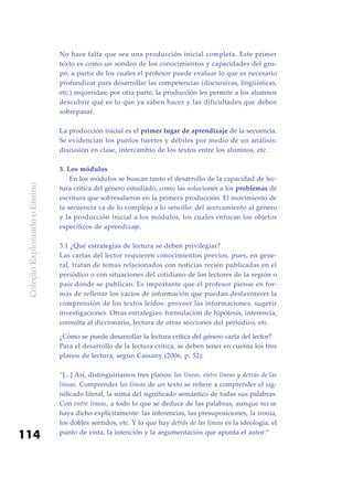ColeçãoExplorandooEnsino
114
No hace falta que sea una producción inicial completa. Este primer
texto es como un sondeo de los conocimientos y capacidades del gru-
po, a partir de los cuales el profesor puede evaluar lo que es necesario
profundizar para desarrollar las competencias (discursivas, lingüísticas,
etc.) requeridas; por otra parte, la producción les permite a los alumnos
descubrir qué es lo que ya saben hacer y las dificultades que deben
sobrepasar.
La producción inicial es el primer lugar de aprendizaje de la secuencia.
Se evidencian los puntos fuertes y débiles por medio de un análisis:
discusión en clase, intercambio de los textos entre los alumnos, etc.
3. Los módulos
	 En los módulos se buscan tanto el desarrollo de la capacidad de lec-
tura crítica del género estudiado, como las soluciones a los problemas de
escritura que sobresalieron en la primera producción. El movimiento de
la secuencia va de lo complejo a lo sencillo: del acercamiento al género
y la producción inicial a los módulos, los cuales enfocan los objetos
específicos de aprendizaje.
3.1 ¿Qué estrategias de lectura se deben privilegiar?
Las cartas del lector requieren conocimientos previos, pues, en gene-
ral, tratan de temas relacionados con noticias recién publicadas en el
periódico o con situaciones del cotidiano de los lectores de la región o
país donde se publican. Es importante que el profesor piense en for-
mas de rellenar los vacíos de información que puedan desfavorecer la
comprensión de los textos leídos: proveer las informaciones, sugerir
investigaciones. Otras estrategias: formulación de hipótesis, inferencia,
consulta al diccionario, lectura de otras secciones del periódico, etc.
¿Cómo se puede desarrollar la lectura crítica del género carta del lector?
Para el desarrollo de la lectura crítica, se deben tener en cuenta los tres
planos de lectura, según Cassany (2006, p. 52):
“[...] Así, distinguiríamos tres planos: las líneas, entre líneas y detrás de las
líneas. Comprender las líneas de un texto se refiere a comprender el sig-
nificado literal, la suma del significado semántico de todas sus palabras.
Con entre líneas, a todo lo que se deduce de las palabras, aunque no se
haya dicho explícitamente: las inferencias, las presuposiciones, la ironía,
los dobles sentidos, etc. Y lo que hay detrás de las líneas es la ideología, el
punto de vista, la intención y la argumentación que apunta el autor.”
 