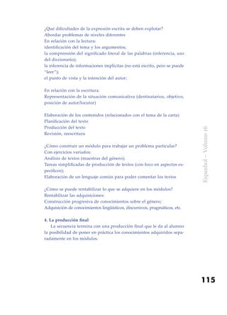115
Espanhol–Volume16
¿Qué dificultades de la expresión escrita se deben explotar?
Abordar problemas de niveles diferentes
En relación con la lectura:
identificación del tema y los argumentos;
la comprensión del significado literal de las palabras (inferencia, uso
del diccionario);
la inferencia de informaciones implícitas (no está escrito, pero se puede
“leer”);
el punto de vista y la intención del autor;
En relación con la escritura:
Representación de la situación comunicativa (destinatarios, objetivo,
posición de autor/locutor)
Elaboración de los contenidos (relacionados con el tema de la carta)
Planificación del texto
Producción del texto
Revisión, reescritura
¿Cómo construir un módulo para trabajar un problema particular?
Con ejercicios variados:
Análisis de textos (muestras del género);
Tareas simplificadas de producción de textos (con foco en aspectos es-
pecíficos);
Elaboración de un lenguaje común para poder comentar los textos
¿Cómo se puede rentabilizar lo que se adquiere en los módulos?
Rentabilizar las adquisiciones:
Construcción progresiva de conocimientos sobre el género;
Adquisición de conocimientos lingüísticos, discursivos, pragmáticos, etc.
4. La producción final
	 La secuencia termina con una producción final que le da al alumno
la posibilidad de poner en práctica los conocimientos adquiridos sepa-
radamente en los módulos.
 